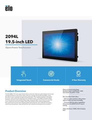 The Elo 2094L 19.5-inch open-frame LCD touchscreen features a slim design and narrow
outside dimensions due to the state-of-the-art, energy-saving LED backlight, using
less electricity to operate and generating less heat. This compact display is designed
for touch, with proven Elo expertise and reliability built in. The 2094L provides stable,
drift-free operation with outstanding image clarity and light transmission for accurate
touch responses and vivid images. Featuring a brilliant wide viewing angle panel,
the open-frame touchscreen instantly grabs and holds the users’ attention for kiosks,
casino and amusement, retail self-service, and industrial automation environments.
Product Overview
Choice of touch technology: 	
Standard bezel: IntelliTouch® SAW,
Zero-bezel: TouchPro® PCAP
Elo’s TouchPro PCAP offers:
- 2GS (two glass solution) with pristine
optical clarity and touch durability.
- 10 touch with thru-glass capabilities
that passes UL-60950 & IK-07 impact
testing
Video Interfaces: HDMI, VGA & Display
Port
2094L
19.5-inch LED
Open-Frame Touchscreen
Integrated Touch Commercial Grade 3-Year Warranty
 