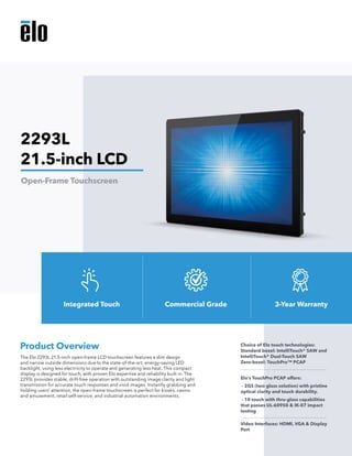The Elo 2293L 21.5-inch open-frame LCD touchscreen features a slim design
and narrow outside dimensions due to the state-of-the-art, energy-saving LED
backlight, using less electricity to operate and generating less heat. This compact
display is designed for touch, with proven Elo expertise and reliability built in. The
2293L provides stable, drift-free operation with outstanding image clarity and light
transmission for accurate touch responses and vivid images. Instantly grabbing and
holding users’ attention, the open-frame touchscreen is perfect for kiosks, casino
and amusement, retail self-service, and industrial automation environments.
Product Overview Choice of Elo touch technologies:
Standard bezel: IntelliTouch® SAW and
IntelliTouch® Dual-Touch SAW 	
Zero-bezel: TouchPro™ PCAP
Elo’s TouchPro PCAP offers:
- 2GS (two glass solution) with pristine
optical clarity and touch durability.
- 10 touch with thru-glass capabilities
that passes UL-60950 & IK-07 impact
testing
Video Interfaces: HDMI, VGA & Display
Port
2293L
21.5-inch LCD
Open-Frame Touchscreen
Integrated Touch Commercial Grade 3-Year Warranty
 