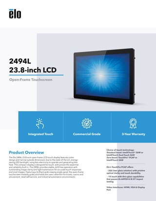 The Elo 2494L 23.8-inch open-frame LCD touch display features a slim
design and narrow outside dimensions due to the state-of-the-art, energy-
saving LED backlight, using less electricity to operate and generating less
heat. This compact display is designed for touch, with proven Elo expertise
and reliability built in. The 2494L provides stable, drift-free operation with
outstanding image clarity and light transmission for accurate touch responses
and vivid images. Featuring a brilliant wide viewing angle panel, the open-frame
touchscreen instantly grabs and holds the users’ attention for kiosks, casino and
amusement, retail self-service, and industrial automation environments.
Product Overview
Choice of touch technology: 	
Standard bezel: IntelliTouch® SAW or
IntelliTouch Dual-Touch SAW
Zero-bezel: TouchPro® PCAP or
IntelliTouch SAW
Elo’s TouchPro PCAP offers:
- 2GS (two glass solution) with pristine
optical clarity and touch durability.
- 10 touch with thru-glass capabilities
that passes UL-60950 & IK-07 impact
testing
Video Interfaces: HDMI, VGA & Display
Port
2494L
23.8-inch LCD
Open-Frame Touchscreen
Integrated Touch Commercial Grade 3-Year Warranty
 