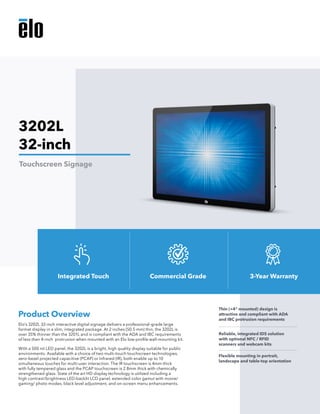 Elo’s 3202L 32-inch interactive digital signage delivers a professional-grade large
format display in a slim, integrated package. At 2 inches (50.5 mm) thin, the 3202L is
over 35% thinner than the 3201L and is compliant with the ADA and IBC requirements
of less than 4-inch protrusion when mounted with an Elo low-profile wall-mounting kit.
With a 500 nit LED panel, the 3202L is a bright, high quality display suitable for public
environments. Available with a choice of two multi-touch touchscreen technologies,
zero-bezel projected capacitive (PCAP) or Infrared (IR), both enable up to 10
simultaneous touches for multi-user interaction. The IR touchscreen is 4mm thick
with fully tempered glass and the PCAP touchscreen is 2.8mm thick with chemically
strengthened glass. State of the art HD display technology is utilized including a
high contrast/brightness LED-backlit LCD panel, extended color gamut with movie/
gaming/ photo modes, black level adjustment, and on-screen menu enhancements.
Product Overview
Thin (<4" mounted) design is
attractive and compliant with ADA
and IBC protrusion requirements
Reliable, integrated IDS solution
with optional NFC / RFID
scanners and webcam kits
Flexible mounting in portrait,
landscape and table-top orientation
3202L
32-inch
Touchscreen Signage
Integrated Touch Commercial Grade 3-Year Warranty
 