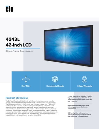 The Elo Touch Solutions 4243L 42-inch full HD open-frame touchmonitor provides
smooth dual-touch performance with IntelliTouch®
surface acoustic wave technology.
The 4243L touchmonitor is 2.6” (65 mm) in total thickness and less than 1” (25mm) in
border width. The new sleek mechanical design enables thinner and smaller kiosk
design for various applications like retail, hotel, gaming, transportation and other
commercial users. The touch screen glass tested with robust “ball-drop” requirements
supporting applications in demanding public access environments. The 4243L features
a unique, injectionmolded bezel with a virtually invisible water-resistant seal, making it a
good choice for the rigors of public use. Narrow borders, multiple mounting options,
and a USB touch interface add to the versatility of the 4243L.
Product Overview
1920 x 1080 full HD provides a bright,
high contrast display with wide-view
angle that easily attracts and holds the
user’s attention
IntelliTouch surface acoustic wave
technology provides dual-touch
performance
LED backlighting reduces power
consumption and generates less heat
than traditional CCFL backlights
4243L
42-inch LCD
Open-Frame Touchscreen
2.6" Thin Commercial Grade 3-Year Warranty
 