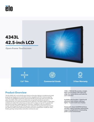 The Elo 4343L 42.5-inch full HD open frame touchscreen delivers a professional-grade
large format display at 2.6 inches (66 mm) thin. Available with Elo’s industry-leading
TouchPro Pro-M (Mesh) Projected capacitive (PCAP) touchscreen with touch-through
glass, the 4343L offers with up to 12 touches recognized simultaneously with a
consistently fast, accurate and drift-free touch response. The sleek, edge-to-edge glass
architecture makes the surface easy to clean with no edges to trap dirt or grease and
with the touchscreen sealed against dirt and dust, integration into an enclosure is
simple. Instantly grabbing and holding users’ attention, the large format open frames
are ideal for public venue self-service kiosks and built-in application installs for retail,
hotels, gaming, transportation and other commercial uses.
Product Overview
1920 x 1080 full HD provides a bright,
high contrast display with wide-view
angle that easily attracts and holds the
user’s attention
Available with TouchPro™
PCAP Pro-M
advanced mesh solution offering a
lighter 12-point multi-touch display
Tested with robust UL60950 ball-drop
and IK07 impact immunity requirements
supporting applications in demanding
public access environments
4343L
42.5-inch LCD
Open-Frame Touchscreen
2.6" Thin Commercial Grade 3-Year Warranty
 