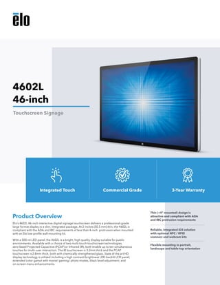 Elo’s 4602L 46-inch interactive digital signage touchscreen delivers a professional-grade
large format display in a slim, integrated package. At 2 inches (50.5 mm) thin, the 4602L is
compliant with the ADA and IBC requirements of less than 4-inch protrusion when mounted
with an Elo low-profile wall-mounting kit.
With a 500 nit LED panel, the 4602L is a bright, high quality display suitable for public
environments. Available with a choice of two multi-touch touchscreen technologies,
zero-bezel Projected Capacitive (PCAP) or Infrared (IR), both enable up to ten simultaneous
touches for multi-user interaction. The IR touchscreen is 3.2mm thick and the PCAP
touchscreen is 2.8mm thick, both with chemically strengthened glass. State of the art HD
display technology is utilized including a high contrast/brightness LED-backlit LCD panel,
extended color gamut with movie/ gaming/ photo modes, black level adjustment, and
on-screen menu enhancements.
Product Overview
Thin (<4" mounted) design is
attractive and compliant with ADA
and IBC protrusion requirements
Reliable, integrated IDS solution
with optional NFC / RFID
scanners and webcam kits
Flexible mounting in portrait,
landscape and table-top orientation
4602L
46-inch
Touchscreen Signage
Integrated Touch Commercial Grade 3-Year Warranty
 