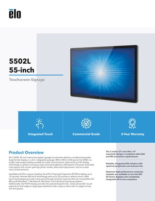 Elo’s 5502L 55-inch interactive digital signage touchscreen delivers a professional-grade
large format display in a slim, integrated package. With a 450 nit LED panel, the 5502L is a
bright, high quality display suitable for public environments. State of the art HD display
technology is utilized including a high contrast/brightness LED-backlit LCD panel, extended
color gamut with movie/ gaming/ photo modes, black level adjustment, and on-screen
menu enhancements.
Available with Elo’s industry leading TouchPro Projected Capacitive (PCAP) enabling up to
12 touches, Infrared (IR) touch technology with up to 20 touches or without touch. Both
touch technologies provide a fast and extremely sensitive response that are compatible with
Microsoft Windows®
7, Windows 8, Windows 10 and Android operating systems.
Additionally, the PCAP display provides the optimal large format, “smart phone like” touch
experience with edge-to-edge glass aesthetics that is easy to clean with no edges to trap
dirt and grease.
Product Overview The 2 inches (51 mm) thin (<4"
mounted) design is compliant with ADA
and IBC protrusion requirements
Reliable, integrated IDS solution with
optional peripherals and webcam kits
Optional, high-performance computer
modules are available to turn the IDS
02-Series displays into completely
integrated all-in-one computers
5502L
55-inch
Touchscreen Signage
Integrated Touch Commercial Grade 3-Year Warranty
 