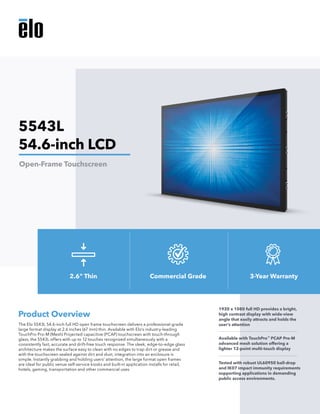 The Elo 5543L 54.6-inch full HD open frame touchscreen delivers a professional-grade
large format display at 2.6 inches (67 mm) thin. Available with Elo’s industry-leading
TouchPro Pro-M (Mesh) Projected capacitive (PCAP) touchscreen with touch-through
glass, the 5543L offers with up to 12 touches recognized simultaneously with a
consistently fast, accurate and drift-free touch response. The sleek, edge-to-edge glass
architecture makes the surface easy to clean with no edges to trap dirt or grease and
with the touchscreen sealed against dirt and dust, integration into an enclosure is
simple. Instantly grabbing and holding users’ attention, the large format open frames
are ideal for public venue self-service kiosks and built-in application installs for retail,
hotels, gaming, transportation and other commercial uses.
Product Overview
1920 x 1080 full HD provides a bright,
high contrast display with wide-view
angle that easily attracts and holds the
user’s attention
Available with TouchPro™
PCAP Pro-M
advanced mesh solution offering a
lighter 12-point multi-touch display
Tested with robust UL60950 ball-drop
and IK07 impact immunity requirements
supporting applications in demanding
public access environments.
5543L
54.6-inch LCD
Open-Frame Touchscreen
2.6" Thin Commercial Grade 3-Year Warranty
 