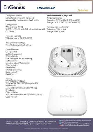 EnGenius Europe | Veldzigt 28, 3454 PW De Meern, The Netherlands
0900-9434222 (0900-WIFIABC) | www.engenius-europe.com
Disclaimer: Information may be subject to changes without prior notification
https://www.linkedin.com/company/engeniuseurope
https://plus.google.com/+EngeniusEuropeBVDeMeern
https://www.youtube.com/user/engeniuseuropebv
https://twitter.com/engeniuseu
Datasheet
EWS300AP
Deployment options
Standalone (Individually managed)
Managed by Neutron-series EWS switch
Configuration
Web interface (HTTP)
SNMP v1/v2c/v3 with MIB I/II and private MIB
CLI (Telnet)
Firmware upgrade
Web interface or CLI (FTP/HTTP)
Backup/Restore settings
Revert to factory default settings
Control features
CLI supported
Multicast supported
Wi-Fi scheduler
PMKSA support for fast roaming
Fast handover
Schedule reboot/Auto reboot
Client statistics
E-Mail alert
RADIUS accounting
Guest network
IPv4/IPv6
Security
WEP (64/128/152-bit)
WPA/WPA2 (TKIP/AES) Enterprise/PSK
Hidden SSID
MAC address filtering (up to 50 Fields)
L2 isolation
Client isolation
802.1X authenticator (MD5/TLS/TTLS/PEAP)
Guest network
Environmental & physical
Temperature range
Operating: 32°F to 104°F (0°C to 40°C)
Storage: -4°F to 140°F (-20°C to 60 °C)
Humidity (non-condensing)
Operating: 90% or less
Storage: 90% or less
 