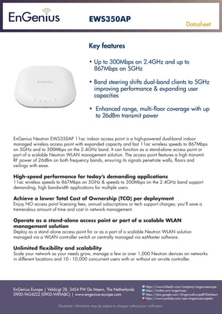 EnGenius Europe | Veldzigt 28, 3454 PW De Meern, The Netherlands
0900-9434222 (0900-WIFIABC) | www.engenius-europe.com
Disclaimer: Information may be subject to changes without prior notification
https://www.linkedin.com/company/engeniuseurope
https://plus.google.com/+EngeniusEuropeBVDeMeern
https://www.youtube.com/user/engeniuseuropebv
https://twitter.com/engeniuseu
Datasheet
EWS350AP
• Up to 300Mbps on 2.4GHz and up to 			
867Mbps on 5GHz
• Band steering shifts dual-band clients to 5GHz 	
improving performance & expanding user
capacities
• Enhanced range, multi-floor coverage with up 	
to 26dBm transmit power
EnGenius Neutron EWS350AP 11ac indoor access point is a high-powered dual-band indoor
managed wireless access point with expanded capacity and fast 11ac wireless speeds to 867Mbps
on 5GHz and to 300Mbps on the 2.4GHz band. It can function as a stand-alone access point or
part of a scalable Neutron WLAN management solution. The access point features a high transmit
RF power of 26dBm on both frequency bands, ensuring its signals penetrate walls, floors and
ceilings with ease.
High-speed performance for today’s demanding applications
11ac wireless speeds to 867Mbps on 5GHz & speeds to 300Mbps on the 2.4GHz band support
demanding, high bandwidth applications for multiple users.
Achieve a lower Total Cost of Ownership (TCO) per deployment
Enjoy NO access point licensing fees, annual subscriptions or tech support charges; you’ll save a
tremendous amount of time and cost in network management.
Operate as a stand-alone access point or part of a scalable WLAN
management solution
Deploy as a stand alone access point for or as a part of a scalable Neutron WLAN solution
managed via a WLAN controller switch or centrally managed via ezMaster software.
Unlimited flexibility and scalability
Scale your network as your needs grow, manage a few or over 1,000 Neutron devices on networks
in different locations and 10 - 10,000 concurrent users with or without an on-site controller.
Key features
 