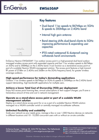 EnGenius Europe | Veldzigt 28, 3454 PW De Meern, The Netherlands
0900-9434222 (0900-WIFIABC) | www.engenius-europe.com
Disclaimer: Information may be subject to changes without prior notification
https://www.linkedin.com/company/engeniuseurope
https://plus.google.com/+EngeniusEuropeBVDeMeern
https://www.youtube.com/user/engeniuseuropebv
https://twitter.com/engeniuseu
Datasheet
EWS650AP
• Dual-band 11ac speeds to 867Mbps on 5GHz 	
& speeds to 300Mbps on 2.4GHz band
• Internal high gain antenna
• Band steering shifts dual-band clients to 5GHz 	
improving performance & expanding user
capacities
• IP55-rated waterproof & dustproof casing
withstands harsh environments
EnGenius Neutron EWS650AP 11ac outdoor access point is a high-powered dual band outdoor
managed wireless access point with expanded capacity and fast 11ac wireless speeds to 867Mbps
on 5GHz and to 300Mbps on the 2.4GHz band. It can function as a stand-alone access point or
part of a scalable Neutron WLAN management solution. The access point features a high transmit
RF power of 27dBm on 2.4GHz and 26dBm on the 5GHz frequency band, for greater wireless
coverage outdoors.
High-speed performance for today’s demanding applications
Outdoor 11ac wireless speeds to 867Mbps on 5GHz & speeds to 300Mbps on the 2.4GHz band
support demanding, high bandwidth applications for multiple users.
Achieve a lower Total Cost of Ownership (TCO) per deployment
Enjoy NO access point licensing fees, annual subscriptions or tech support charges; you’ll save a
tremendous amount of time and cost in network management.
Operate as a stand-alone access point or part of a scalable WLAN
management solution
Deploy as a stand alone access point for or as a part of a scalable Neutron WLAN solution
managed via a WLAN controller switch or centrally managed via ezMaster software.
Unlimited flexibility and scalability
Scale your network as your needs grow, manage a few or over 1,000 Neutron devices on networks
in different locations and 10 - 10,000 concurrent users with or without an on-site controller.
Key features
 