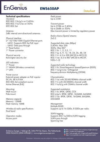 EnGenius Europe | Veldzigt 28, 3454 PW De Meern, The Netherlands
0900-9434222 (0900-WIFIABC) | www.engenius-europe.com
Disclaimer: Information may be subject to changes without prior notification
https://www.linkedin.com/company/engeniuseurope
https://plus.google.com/+EngeniusEuropeBVDeMeern
https://www.youtube.com/user/engeniuseuropebv
https://twitter.com/engeniuseu
Datasheet
EWS650AP
Technical specifications
Standard
IEEE 802.11b/g/n on 2.4GHz
IEEE 802.11a/n/ac on 5GHz
IEEE 802.3at
Antenna
5dBi internal omni-directional antennas
Physical interface
2* 10/100/1000 Gigabit Ethernet ports
- LAN1: Supports 802.3at PoE input
- LAN2: Data pass through
1* Reset button
1* Power connector
Physical security
Kensington security slot
LED indicators
1* Power
1* WLAN (Wireless connection)
1* LAN
Power source
External power adapter on PoE injector
DC IN, 48 V/0.8A
IEEE 802.3at compliant source
Active Ethernet (PoE)
Mounting
Wall mount
Pole mount
Memory capacity
Memory: 128MB
Flash memory 16MB
Wireless & radio specifications
Dual band
Operation modes
Access point
Peak power
Up to 23W
Transmit power
Up to 27dBi on 2.4GHz
Up to 26dBi on 5GHz
Max transmit power is limited by regulatory power
Radio chains/Spatial streams
2x2:2
Supported data rates (Mbps)
2.4GHz: Max 300
5GHz: Max 867
802.11b: 1, 2, 5.5, 11
802.11g: 6, 9, 12, 18, 24, 36, 48, 54
802.11n: 6.5 to 300 (MCS0 to MCS15)
802.11ac: 6.5 to 867 (MCS0 to MCS9,
NSS=1~3)
Supported radio technology
802.11b: Direct-Sequence Spread-Spectrum (DSSS)
802.11a/g/n/ac: Orthogonal
frequency-division Multiplexing (OFDM)
Channelization
802.11ac with 20/40/80MHz channel width
802.11n with 20/40MHz channel width
802.11a/b/g with 20MHz channel width
Supported modulation
802.11b: BPSK, QPSK, CCK
802.a/g/n: BPSK, QPSK, 16-QAM, 64-QAM
802.11ac: BPSK, QPSK, 16-QAM, 64-QAM,
256-QAM
Management
Multiple BSSID
Supports up to 16 SSIDs, 8 SSIDs per radio
VLAN tagging
Supports 802.1q SSID-to-VLAN tagging
VLAN pass through
Spanning tree
 