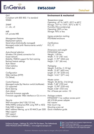 EnGenius Europe | Veldzigt 28, 3454 PW De Meern, The Netherlands
0900-9434222 (0900-WIFIABC) | www.engenius-europe.com
Disclaimer: Information may be subject to changes without prior notification
https://www.linkedin.com/company/engeniuseurope
https://plus.google.com/+EngeniusEuropeBVDeMeern
https://www.youtube.com/user/engeniuseuropebv
https://twitter.com/engeniuseu
Datasheet
EWS650AP
QoS
Compliant with IEEE 802.11e standard
WMM
SNMP
v1, v2c, v3
MIB
I/II, private MIB
Management features
Deployment options
Stand alone (Individually managed)
Managed mode (with Neutron-series switch/
ezMaster)
Auto-channel selection
Wireless STA (client) connection list
Guest network
Mobility: PMKSA support for fast roaming
Backup/restore settings
Auto reboot
Client statistics
E-Mail alert
Configuration
Web interface (HTTP)
CLI (Telnet)
Control features
Managed mode (by Neutron switch/ezMaster)
CLI supported
Band steering
Auto reboot
One-click firmware upgrade
Firmware upgrade: Web interface or CLI (FTP/HTTP)
Security
WEP encryption (64/128/152 bit)
WPA/WPA2 enterprise (PSK using TKIP or AES)
Hide SSID in beacons
MAC address filtering, up to 50 MACS per SSID
Https support
SSH support
Client isolation
Environment & mechanical
Temperature range
Operating: -4°F to 140°F, -20°C to 60°C
Storage: -22°F to 176°F, -30°C to 80 °C
Humidity (Non-condensing)
Operating: (90% or less
Storage: 90% or less
Ingress protection marking
IP55-Rated enclosure
Certifications
FCC, IC
Dimensions and weight
EWS650AP device
Weight: 1.89 lbs.
Width: 7.13” (181 mm)
Length: 11.97” (304 mm)
Height: 1.81” (46 mm)
Packaging
Weight: 3.43 lbs. (1.55 kg)
Width: 15.87” (403 mm)
Length: 21.18” (538 mm)
Height: 14.61” (371 mm)
Master carton
Weight: 36.46 lbs. (16.54 kg)
Width: 7.48” (190 mm)
Length: 12.99” (330 mm)
Height: 4.06” (103 mm)
No. of boxes per carton: 10
Package contents
EWS650AP 11ac outdoor access point
48 V/0.8A power adapter
PoE injector
Pole mount ring
Mounting screw set
Quick installation guide
 