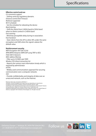 EnGenius Europe | Veldzigt 28, 3454 PW De Meern, The Netherlands
0900-9434222 (0900-WIFIABC) | www.engenius-europe.com
Disclaimer: Information may be subject to changes without prior notification
https://www.linkedin.com/company/engeniuseurope
https://plus.google.com/+EngeniusEuropeBVDeMeern
https://www.youtube.com/user/engeniuseuropebv
https://twitter.com/engeniuseu
Datasheet
EWS660AP
Effective control and use
CLI comments support
- Setting varies by regulatory domains
Distance control (Ack Timeout)
Multicast supported
Wi-Fi scheduler
- Set the schedule for rebooting the device
Band steering
- Shift the clients from 2.4GHz band to 5GHz band when te clients contest in 2.4GHz band
Fast roaming
- Minimize perceptible delay during re-association.
Fast handover
- Steer clients from the AP to other APs under the same encryption and SSID when the signal is
above the default value.
Reinforcement security
WEP Encryption: 64/128/152 bit
WPA/WPA Enterprise (WPA-EAP using TKIP or AES)
Hide SSID in beacons
MAC address filtering
- Filter up to 32 MACs per SSID
Wireless STA (client) connection list
- Reports the various main information timely which is required by administrator
HTTPS
- Widely used communications approach for securing communication over a computer network.
SSH
- Provide con dentiality and integrity of data over an unsecured network, such as the Internet.
 