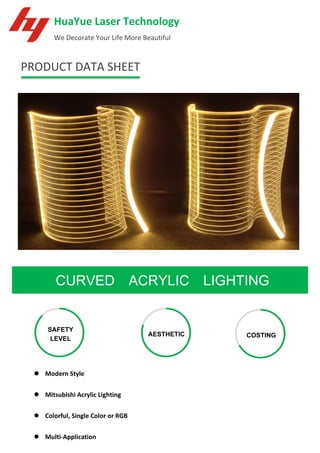 PRODUCT DATA SHEET
CURVED ACRYLIC LIGHTING
HuaYue Laser Technology
We Decorate Your Life More Beautiful
SAFETY
LEVEL
AESTHETIC COSTING
⚫ Modern Style
⚫ Mitsubishi Acrylic Lighting
⚫ Colorful, Single Color or RGB
⚫ Multi-Application
 