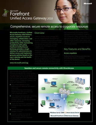 Overview
Forefront Unified Access Gateway 2010
delivers comprehensive, secure remote
access to corporate resources for employees,
partners, and vendors from a diverse range
of endpoints and locations, including
managed and unmanaged PCs and
mobile devices.
Building on the secure remote access
capabilities in Microsoft Intelligent
Application Gateway 2007, Forefront UAG
draws on a combination of connectivity
options, ranging from SSL VPN to
Windows® DirectAccess, as well as built-in
configurations and policies These enable
Forefront UAG to provide centralized and
easy management and thereby reduce
management costs. In addition, Forefront
UAG integrates a deep understanding of the
applications published, the state of health of
the devices being used to gain access, and
the user’s identity to enforce granular access
controls and policies.
Key Features and Benefits
Access anywhere
Empowers users to be productive from
virtually any device or location
Forefront UAG acts as a consolidated gateway
from a diverse range of endpoints and
locations, providing access through a single
Microsoft® Forefront™ Unified
Access Gateway 2010 delivers
secure, anywhere-access to
messaging, collaboration, and
other resources, increasing
productivity while maintaining
compliance with policy.
Forefront Unified Access
Gateway provides a single
solution for administrators to
deliver access and implement
granular policies based on the
user’s identity and the health
of the device.
www.microsoft.com/uag
Comprehensive, secure remote access to corporate resources
SSL•VPN
Windows 7
DirectAccess DirectAccess
DirectAccessSSL • VPN
PDA
SSL • VPN
Windows Vista /
Windows XP
Windows Server 2008 R2 Direct Access Server
+
Microsoft Forefront Unified Access Gateway
Windows
Server 2008 R2
Windows
Server 2008 R2
Windows
Server 2008 R2
Windows
Server 2003
Legacy
Application Server
Non-Windows
Server
IPv6 IPv6
IPv4IPv4
or
IPv6
Always On
Seamless and secure remote connectivity with DirectAccess
With DirectAccess in Windows 7 and
Windows Server® 2008 R2, mobile workers
can seamlessly and securely access the entire
corporate network—file shares, intranet, and
line-of-business applications—wherever they
have an Internet connection. Forefront UAG
works with DirectAccess to:
n	 Extend these benefits to legacy
applications and resources, and support
down-level
and non-Windows clients through
integrated SSL VPN capabilities and
other connectivity options.
n	 Limit exposure associated with connecting
unmanaged, down-level, and non-
Windows clients through granular access
controls and policies.
n	 Protect the DirectAccess gateway with
a hardened edge solution and built-in
firewall.
n	 Simplify deployment using built-in
wizards and tools.
n	 Support scalabilty and ongoing
administration through built-in
array management and integrated
load balancing.
 