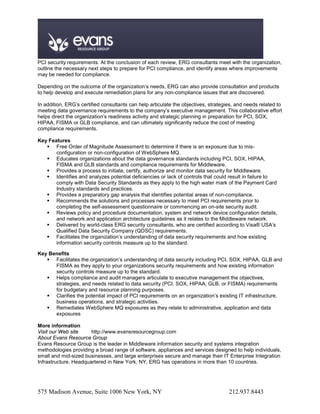 PCI security requirements. At the conclusion of each review, ERG consultants meet with the organization,
outline the necessary next steps to prepare for PCI compliance, and identify areas where improvements
may be needed for compliance.

Depending on the outcome of the organization’s needs, ERG can also provide consultation and products
to help develop and execute remediation plans for any non-compliance issues that are discovered.

In addition, ERG’s certified consultants can help articulate the objectives, strategies, and needs related to
meeting data governance requirements to the company’s executive management. This collaborative effort
helps direct the organization’s readiness activity and strategic planning in preparation for PCI, SOX,
HIPAA, FISMA or GLB compliance, and can ultimately significantly reduce the cost of meeting
compliance requirements.

Key Features
    Free Order of Magnitude Assessment to determine if there is an exposure due to mis-
       configuration or non-configuration of WebSphere MQ.
    Educates organizations about the data governance standards including PCI, SOX, HIPAA,
       FISMA and GLB standards and compliance requirements for Middleware.
    Provides a process to initiate, certify, authorize and monitor data security for Middleware.
    Identifies and analyzes potential deficiencies or lack of controls that could result in failure to
       comply with Data Security Standards as they apply to the high water mark of the Payment Card
       Industry standards and practices.
    Provides a preparatory gap analysis that identifies potential areas of non-compliance.
    Recommends the solutions and processes necessary to meet PCI requirements prior to
       completing the self-assessment questionnaire or commencing an on-site security audit.
    Reviews policy and procedure documentation, system and network device configuration details,
       and network and application architecture guidelines as it relates to the Middleware network.
    Delivered by world-class ERG security consultants, who are certified according to Visa® USA’s
       Qualified Data Security Company (QDSC) requirements.
    Facilitates the organization’s understanding of data security requirements and how existing
       information security controls measure up to the standard.

Key Benefits
    Facilitates the organization’s understanding of data security including PCI, SOX, HIPAA, GLB and
      FISMA as they apply to your organizations security requirements and how existing information
      security controls measure up to the standard.
    Helps compliance and audit managers articulate to executive management the objectives,
      strategies, and needs related to data security (PCI, SOX, HIPAA, GLB, or FISMA) requirements
      for budgetary and resource planning purposes.
    Clarifies the potential impact of PCI requirements on an organization’s existing IT infrastructure,
      business operations, and strategic activities.
    Remediates WebSphere MQ exposures as they relate to administrative, application and data
      exposures

More information
Visit our Web site     http://www.evansresourcegroup.com
About Evans Resource Group
Evans Resource Group is the leader in Middleware information security and systems integration
methodologies providing a broad range of software, appliances and services designed to help individuals,
small and mid-sized businesses, and large enterprises secure and manage their IT Enterprise Integration
Infrastructure. Headquartered in New York, NY, ERG has operations in more than 10 countries.




575 Madison Avenue, Suite 1006 New York, NY                                          212.937.8443
 