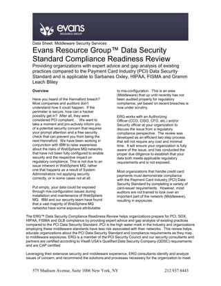 Data Sheet: Middleware Security Services

    Evans Resource Group™ Data Security
    Standard Compliance Readiness Review
    Providing organizations with expert advice and gap analysis of existing
    practices compared to the Payment Card Industry (PCI) Data Security
    Standard and is applicable to Sarbanes Oxley, HIPAA, FISMA and Gramm
    Leach Bliley
    Overview                                            to mis-configuration. This is an area
                                                        (Middleware) that up until recently has not
    Have you heard of the Hannaford breach?             been audited properly for regulatory
    Most companies and auditors don’t                   compliance, yet based on recent breaches is
    understand how it could happen. If the              now under scrutiny.
    perimeter is secure, how can a hacker
    possibly get in? After all, they were               ERG works with an Authorizing
    considered PCI compliant… We want to                Officer (CCO, CISO, CFO, etc.) and/or
    take a moment and pro-actively inform you           Security officer at your organization to
    of a potential security concern that requires       discuss the issue from a regulatory
    your prompt attention and a free security           compliance perspective. The review was
    check that can prevent you from being the           developed as an efficient two step process
    next Hannaford. We have been working in             that will not require any cost and minimal
    conjunction with IBM to raise awareness             time. It will ensure your organization is fully
    about the risks of WebSphere MQ networks            aware of the issue, and has conducted the
    that have not been fully configured to enable       proper due diligence to establish that your
    security and the respective impact on               data both meets applicable regulatory
    regulatory compliance. This is not due to an        requirements and is not exposed.
    issue inherent in WebSphere MQ, rather
    one that happens as a result of System              Most organizations that handle credit card
    Administrators not applying security                payments must demonstrate compliance
    correctly, or in some cases not at all.             with the Payment Card Industry (PCI) Data
                                                        Security Standard by completing a variety of
    Put simply, your data could be exposed              card-issuer requirements. However, most
    through mis-configuration issues during             auditors are not trained to look over an
    installation and maintenance of WebSphere           important part of the network (Middleware),
    MQ. IBM and our security team have found            resulting in exposures.
    that a vast majority of WebSphere MQ
    networks have some exposure attributable

The ERG™ Data Security Compliance Readiness Review helps organizations prepare for PCI, SOX,
HIPAA, FISMA and GLB compliance by providing expert advice and gap analysis of existing practices
compared to the PCI Data Security Standard. PCI is the high water mark in the industry and organizations
employing these middleware standards have less risk associated with their networks. This review helps
educate organizations about the PCI Data Security Standard and compliance requirements as they map
to middleware exposures. ERG is a member of the PCI Security Council and our security consultants and
partners are certified according to Visa® USA’s Qualified Data Security Company (QDSC) requirements
and are CAP certified.

Leveraging their extensive security and middleware experience, ERG consultants identify and analyze
issues of concern, and recommend the solutions and processes necessary for the organization to meet


    575 Madison Avenue, Suite 1006 New York, NY                                         212.937.8443
 