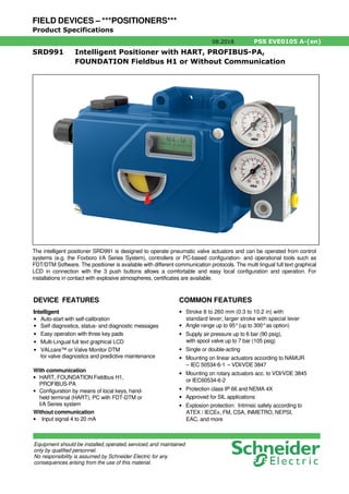 FIELD DEVICES – ***POSITIONERS***
Product Specifications
08.2018 PSS EVE0105 A-(en)
SRD991 Intelligent Positioner with HART, PROFIBUS-PA,
FOUNDATION Fieldbus H1 or Without Communication
DEVICE FEATURES
Intelligent
• Auto-start with self-calibration
• Self diagnostics, status- and diagnostic messages
• Easy operation with three key pads
• Multi-Lingual full text graphical LCD
• VALcare™ or Valve Monitor DTM
for valve diagnostics and predictive maintenance
With communication
• HART, FOUNDATION Fieldbus H1,
PROFIBUS-PA
• Configuration by means of local keys, hand-
held terminal (HART), PC with FDT-DTM or
I/A Series system
Without communication
• Input signal 4 to 20 mA
COMMON FEATURES
• Stroke 8 to 260 mm (0.3 to 10.2 in) with
standard lever; larger stroke with special lever
• Angle range up to 95°(up to 300°as option)
• Supply air pressure up to 6 bar (90 psig),
with spool valve up to 7 bar (105 psig)
• Single or double-acting
• Mounting on linear actuators according to NAMUR
– IEC 50534-6-1 – VDI/VDE 3847
• Mounting on rotary actuators acc. to VDI/VDE 3845
or IEC60534-6-2
• Protection class IP 66 and NEMA 4X
• Approved for SIL applications
• Explosion protection: Intrinsic safety according to
ATEX / IECEx, FM, CSA, INMETRO, NEPSI,
EAC, and more
The intelligent positioner SRD991 is designed to operate pneumatic valve actuators and can be operated from control
systems (e.g. the Foxboro I/A Series System), controllers or PC-based configuration- and operational tools such as
FDT/DTM Software. The positioner is available with different communication protocols. The multi lingual full text graphical
LCD in connection with the 3 push buttons allows a comfortable and easy local configuration and operation. For
installations in contact with explosive atmospheres, certificates are available.
Equipment should be installed,operated,serviced,and maintained
only by qualified personnel.
No responsibility is assumed by Schneider Electric for any
consequences arising from the use of this material.
 
