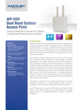 DESCRIPTION
Handlink AP-500 Dual Band Outdoor Access Point is designed for
outdoor long-range wireless communication up to 35km. Based
on the IEEE 802.11 a / b / g / n standards operating on 2.4GHz or
5GHz frequency. The AP-500 covers a wide operating distance
to provide a maximum wireless signal rate up to 270Mbps (HT40)
speed. Its dual band features allows you to operate at any wireless
frequency you desire.
The AP-500 is capable of operating at any of four modes: Access
Point, Wireless Bridge, Repeater, or Client Bridge. Deployed
individually, or as a system combined with indoor access point, it
can be extended into those hard-to-reach spaces. This application
is ideal for hotels and resorts covering pool areas, for schools and
stadiums covering sports facilities, and for general enterprises
covering shipping docks and open space areas where Ethernet
cabling is impossible to access. Built-in 2x2 MIMO 5GHz high-
gain antenna, the AP-500 point-to-point / multipoint bridge is
perfect for variety of carrier applications such as offering Wi-Fi
video surveillance service, back-hauling 3G traffic and offloading
data traffic from 3G network.
The AP-500 is also perfect for enterprises looking for extending
broadband connection to remote buildings where fixed line
broadband connections aren’t feasible and spending efficiency.
Our AP-500 product is supplied with the Power over Ethernet (PoE)
feature, which allows power and data transmitted over a single
network cable. This capability provides a simple, convenient
installation.
FEATURE
ƒƒ Wireless Interface
Provide the Ethernet to Wireless LAN
Bridge, or the Ethernet to Wireless LAN
Access Point,based on IEEE 802.11
a/b/g/n Ethernet interface
Atheros AP94 dual concurrent 2x2 MIMO
5GHz & 2.4GHz Radios Platform
ƒƒ Network
Support 10/100 Base T Ethernet interface
and Built-in 2x2 MIMO 5GHz High-gain
Antenna
ƒƒ Operating Mode
Access Point, Wireless Bridge, Repeater,
and Client Bridge
ƒƒ Management
Using the TFTP/HTTP or Web UI to
upgrade the firmware.
ƒƒ Outdoor Application
weatherproof outdoor environment
comply with IP67 and built-in Lightning
Protection Circuits
AP-500
Dual Band Outdoor
Access Point
Campus-Wide Wi-Fi Solution for Outdoor
Long-Range Wireless Communication
 