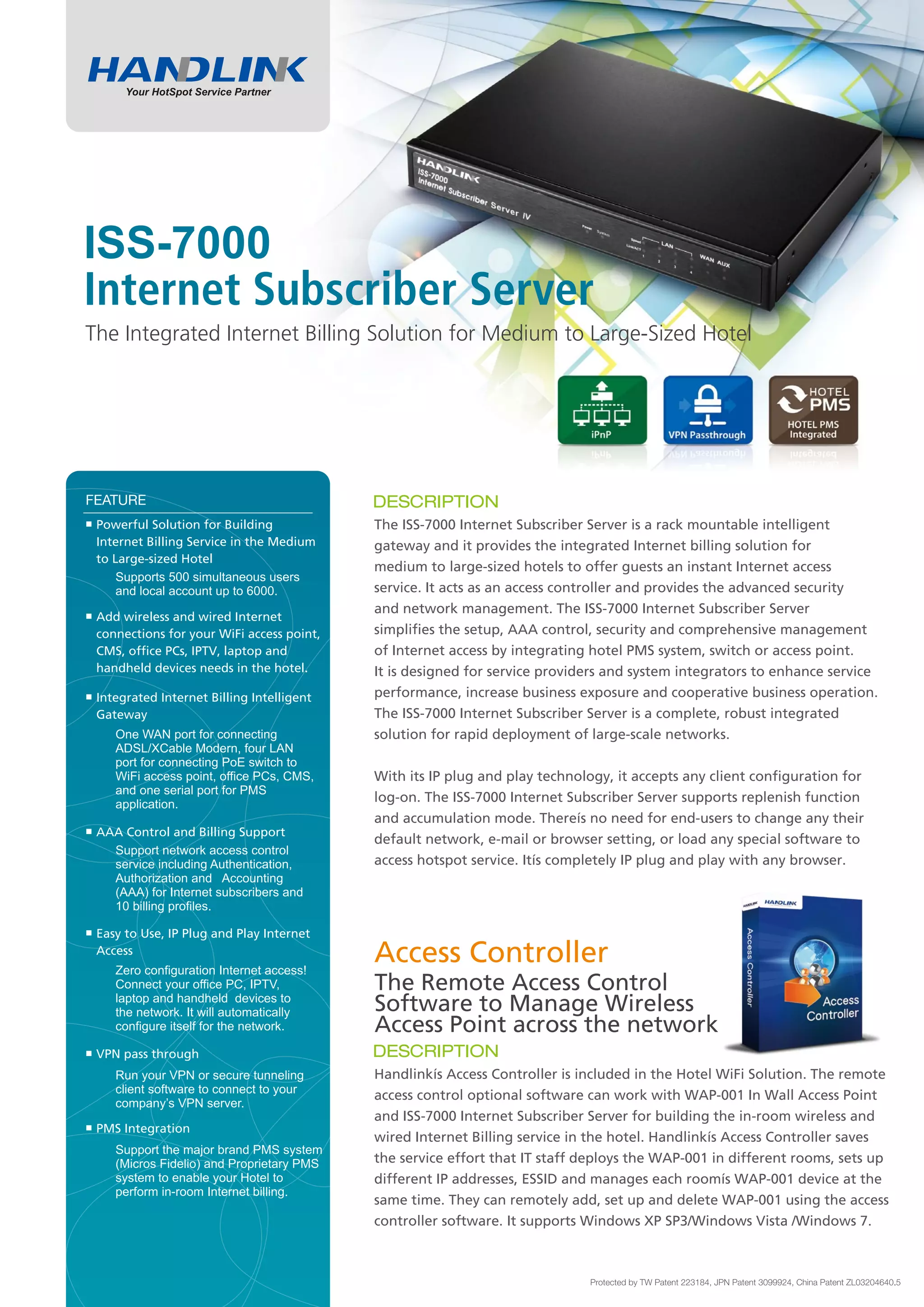 ISS-7000
The Integrated Internet Billing Solution for Medium to Large-Sized Hotel




 Powerful Solution for Building            The ISS-7000 Internet Subscriber Server is a rack mountable intelligent
 Internet Billing Service in the Medium    gateway and it provides the integrated Internet billing solution for
 to Large-sized Hotel
                                           medium to large-sized hotels to offer guests an instant Internet access
     Supports 500 simultaneous users
     and local account up to 6000.         service. It acts as an access controller and provides the advanced security
                                           and network management. The ISS-7000 Internet Subscriber Server
 Add wireless and wired Internet
 connections for your WiFi access point,   simplifies the setup, AAA control, security and comprehensive management
 CMS, office PCs, IPTV, laptop and         of Internet access by integrating hotel PMS system, switch or access point.
 handheld devices needs in the hotel.      It is designed for service providers and system integrators to enhance service
 Integrated Internet Billing Intelligent   performance, increase business exposure and cooperative business operation.
 Gateway                                   The ISS-7000 Internet Subscriber Server is a complete, robust integrated
    One WAN port for connecting            solution for rapid deployment of large-scale networks.
    ADSL/XCable Modern, four LAN
    port for connecting PoE switch to
    WiFi access point, office PCs, CMS,    With its IP plug and play technology, it accepts any client configuration for
    and one serial port for PMS
    application.
                                           log-on. The ISS-7000 Internet Subscriber Server supports replenish function
                                           and accumulation mode. There’s no need for end-users to change any their
 AAA Control and Billing Support
                                           default network, e-mail or browser setting, or load any special software to
   Support network access control
   service including Authentication,       access hotspot service. It’s completely IP plug and play with any browser.
   Authorization and Accounting
   (AAA) for Internet subscribers and
   10 billing profiles.

 Easy to Use, IP Plug and Play Internet
 Access
    Zero configuration Internet access!
                                           Access Controller
    Connect your office PC, IPTV,          The Remote Access Control
    laptop and handheld devices to
    the network. It will automatically     Software to Manage Wireless
    configure itself for the network.      Access Point across the network
 VPN pass through
    Run your VPN or secure tunneling       Handlink’s Access Controller is included in the Hotel WiFi Solution. The remote
    client software to connect to your
                                           access control optional software can work with WAP-001 In Wall Access Point
    company’s VPN server.
                                           and ISS-7000 Internet Subscriber Server for building the in-room wireless and
 PMS Integration
                                           wired Internet Billing service in the hotel. Handlink’s Access Controller saves
    Support the major brand PMS system
    (Micros Fidelio) and Proprietary PMS   the service effort that IT staff deploys the WAP-001 in different rooms, sets up
    system to enable your Hotel to         different IP addresses, ESSID and manages each room’s WAP-001 device at the
    perform in-room Internet billing.
                                           same time. They can remotely add, set up and delete WAP-001 using the access
                                           controller software. It supports Windows XP SP3/Windows Vista /Windows 7.
 