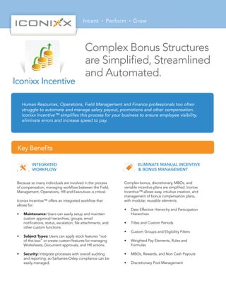 Incent Perform Grow
Human Resources, Operations, Field Management and Finance professionals too often
struggle to automate and manage salary payout, promotions and other compensation.
Iconixx Incentive™ simpliﬁes this process for your business to ensure employee visibility,
eliminate errors and increase speed to pay.
Key Beneﬁts
INTEGRATED
WORKFLOW
Because so many individuals are involved in the process
of compensation, managing workﬂow between the Field,
Management, Operations, HR and Executives is critical.
Iconixx Incentive™ offers an integrated workﬂow that
allows for:
• Maintenance: Users can easily setup and maintain
custom approval hierarchies, groups, email
notiﬁcations, status, escalation, ﬁle attachments, and
other custom functions.
• Subject Types: Users can apply stock features “out-
of-the-box” or create custom features for managing
Worksheets, Document approvals, and HR actions.
• Security: Integrate processes with overall auditing
and reporting, so Sarbanes-Oxley compliance can be
easily managed.
ELIMINATE MANUAL INCENTIVE
& BONUS MANAGEMENT
Complex bonus, discretionary, MBOs, and
variable incentive plans are simpliﬁed. Iconixx
Incentive™ allows easy, intuitive creation, and
management of bonus compensation plans,
with modular, reusable elements.
• Date Effective Hierarchy and Participation
Hierarchies
• Titles and Custom Periods
• Custom Groups and Eligibility Filters
• Weighted Pay Elements, Rules and
Formulas
• MBOs, Rewards, and Non Cash Payouts
• Discretionary Pool Management
Complex Bonus Structures
are Simpliﬁed, Streamlined
and Automated.
Iconixx Incentive
 