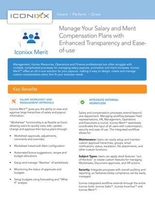 Incent Perform Grow
Management, Human Resources, Operations and Finance professionals too often struggle with
multiple, complicated processes for managing salary payouts, promotion and merit increases. Iconixx
MeritTM
offers an all-in-one solution for your payouts, making it easy to design, create and manage
custom compensation plans that ﬁt your business needs.
Key Beneﬁts
SALARY WORKSHEET AND
MANAGEMENT APPROVALS
Iconixx MeritTM
gives you the ability to view and
approve large hierarchies of salary and payout
information.
“Worksheet” functionality is as ﬂexible as Excel,
allowing users to quickly view, edit, update,
change and approve their bonus plans through:
• Worksheet approvals, adjustments,
comments and overrides
• Worksheet linked with Alert conﬁguration
• Automated bonus suggestions, ranges and
budget allocations
• Setup and manage “Batches” of worksheets
• Monitoring the status of approvals and
budgets
• Setup budgets using forecasting and “What
If” analysis
Manage Your Salary and Merit
Compensation Plans with
Enhanced Transparency and Ease-
of-useIconixx Merit
INTEGRATE INTERNAL
WORKFLOW
Salary and compensation processes extend beyond
one department. Managing workﬂow between ﬁeld
representations, HR, Management, Operations
and Executives is crucial. Iconixx MeritTM
seamlessly
coordinates the input of all users with customization,
security and ease of use. The integrated workﬂow
allows for:
Maintenance: Users can easily setup and maintain
custom approval hierarchies, groups, email
notiﬁcations, status, escalation, ﬁle attachments, and
other custom functions.
Subject Types: Users can apply stock features “out-
of-the-box” or create custom features for managing
Worksheets, Document approvals, and HR actions.
Security: Integrate processes with overall auditing and
reporting, so Sarbanes-Oxley compliance can be easily
managed.
Iconixx integrated workﬂow extends through the entire
Iconixx Suite: Iconixx SalesTM
, Iconixx IncentiveTM
and
Iconixx MeritTM
.
 