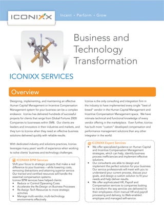 ICONIXX SERVICES
Business and
Technology
Transformation
Designing, implementing, and maintaining an effective
Human Capital Management or Incentive Compensation
Management system for your business can be a complex
endeavor. Iconixx has delivered hundreds of successful
projects for clients that range from Global Fortune 2000
Companies to businesses within SMB. Our clients are
leaders and innovators in their industries and markets, and
they turn to Iconixx when they need an effective business
solutions delivered quickly with reliable results.
With dedicated industry and solutions practices, Iconixx
leverages many years’ worth of experience when working
to solve clients’ business and technology challenges.
Iconixx is the only consulting and integration firm in
the industry to have implemented every single “best of
breed” vendor in the Human Capital Management and
Incentive Compensation Management space. We have
intimate technical and functional knowledge of every
vendor offering in the marketplace. Even further, Iconixx
has built more “custom” developed compensation and
performance management solutions than any other
integrator in the world.
Overview
Shift your focus to strategic projects that make a real
difference to your business – while lowering costs,
removing distractions and attaining superior service.
Our trained and certified resources will handle the
essential compensation systems.
Iconixx BPM services have helped clients:
•	 Reduce or Control Operating Costs
•	 Accelerate the Re-Design on Business Processes
•	 Re-Assign Tech Resources to more strategic
activities
•	 Manage multi-vendor, multi-technology
environments effectively
ICONIXX BPM Services
•	 We offer specialized guidance on Human Capital
and Incentive Compensation Management
strategies, which can help, identify business
process inefficiencies and implement effective
solutions.
•	 Our consultants are able to design and
implement the perfect solution for your business.
Our service professionals will meet with you to
understand your current process, discuss your
goals, and design a custom solution to fit your
needs and help deliver results.
•	 We offer sophisticated HR, Payroll and
Compensation services to companies looking
to transform the way services are delivered to
their employees—from manual HR and payroll
processing and delivery, to Web-enabled
employee and managed self-service.
ICONIXX Expert Services
 