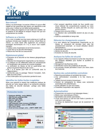 Non-intrusif
Grâce à sa technologie, le scanner d’IKare n’a aucun effet
négatif sur les ressources des clients, son algorithme a été
conçu pour n’utiliser qu’une faible bande passante.
IKare n’utilise pas d’agents et il est inutile d’en installer, car
le système IP est détecté et analysé chaque fois que son
comportement se modifie.
Software as a Service
Il n’y a rien à installer pour les scans externes et il suffit de
quelques minutes pour installer le serveur virtuel IKare en
interne. Le mode SaaS offre également de nombreux
avantages économiques et il n’y a aucun coût supplé-
mentaire ;
 Faibles coûts d’exploitation et de fonctionnement ;
 Coûts fixe sur la sécurité informatique ;
 Réduire les frais liés aux assurances.
Déploiement global
 Évaluation de la sécurité sur les réseaux géographiques
étendus ;
 Détection de changements inappropriés sur les réseaux ;
 La politique sur les différentes bases de connaissances
et l’amélioration des produits est ouverte et globale ;
 La vérification du réseau se fait en quasi-temps réel,
grâce à la grande fréquence des scans ;
 De 1 à 6 heures pour être en conformité avec la
règlementation ;
 Conformité avec le package Telecom Européen, SoX,
Bâle III et ISO 27001 ;
 Pas d’interruption de la production pendant le scan.
Identifiez les failles faciles à exploiter
IKare vous garantit le respect des meilleures pratique de
sécurité sur votre réseau grâce à sa recherche proactive
des failles de sécurité (exemple : partage avec faible
restrictions).
AVANTAGES
 Son puissant algorithme écarte les faux positifs pour
mieux détecter les comportements suspects sur votre
réseau, derrière lesquels se cache peut être un virus
encore inconnu ;
 Respect de la vie privé (CNIL) ;
 La détection des vulnérabilités devient de plus en plus
fiable ;
 Audit de vulnérabilité en temps réel.
Détectez les changements suspects
 Le scan détecte les changements inappropriés sur le
réseau en comparant les données avec celui fait
précédemment (exemple : un nouvel utilisateur devient
administrateur) ;
 Identification des zones de responsabilité ;
 Alertes de sécurité ;
 Evolution du niveau de sécurité.
Analysez les failles de sécurité
 Les rapports d’IKare fournissent à la fois des résumés et
des analyses détaillées pour faciliter et accélérer la
remédiation ;
 Management des Business Units ;
 Identification active des problèmes de sécurité ;
 Les groupes virtuels permettent d’avoir une vision claire
de la sécurité.
Gestion des vulnérabilités centralisée
 Reporting automatique et centralisé des scans ;
 Une administration consolidée à la fois interne et
externe ;
 Tableau de bord simple et dynamique ;
 Solution de cartographie du réseau avec recherche
automatique des périphériques ;
 Accès utilisateur ou que vous soyez ;
 Possibilité d’exportation des rapports.
Automatisation
 Programmez vos scans et vos balayages réseau ;
 Mises à jour automatiques d’IKare ;
 Remédiation des tickets automatisée ;
 ITrust vous fournit un outil de scan facile à prendre en
main pour votre réseau.
Le temps de déploiement moyen est de seulement 10
minutes.
Protocoles testés
 Databases (MYSQL, oracle, MSSQL)
 SSL/TLS and certificate X509
 RPC (DCE and UNIX)
 DNS (on UDP et TCP)
 Finger, FTP, LDAP
 http (méthodes relais inverses et WeBapps )
 Netbios (datashare, users on SMB et RPC)
 NTP, Pop 3, telnet
 Small services (chargen, echo…) SMTP, SNMP, SSH
 