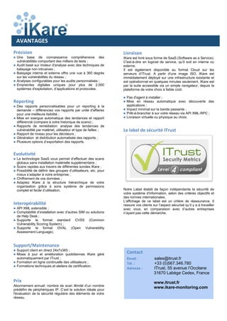 Précision
 Une base de connaissance compréhensive des
vulnérabilités comportant des milliers de tests ;
 Audit basé sur moteur d'analyse avec des techniques de
balayage non intrusives ;
 Balayage interne et externe offre une vue à 360 degrés
sur les vulnérabilités du réseau ;
 Analyses configurables pour les audits personnalisés ;
 Empreintes digitales uniques pour plus de 2.000
systèmes d'exploitation, d’applications et protocoles.
Reporting
 Des rapports personnalisables pour un reporting à la
demande – différenciez vos rapports par unité d'affaires
pour une meilleure lisibilité ;
 Mise en exergue automatique des tendances et rapport
différencié (compare à votre historique de scans) ;
 Rapports de remédiation: analyse des tendances de
vulnérabilité par matériel, utilisateur et type de failles ;
 Rapport de niveau pour les décideurs ;
 Génération et distribution automatisée des rapports ;
 Plusieurs options d’exportation des rapports.
Evolutivité
 La technologie SaaS vous permet d’effectuer des scans
globaux sans installation matérielle supplémentaire ;
 Scans rapides aux travers de différentes sondes IKare ;
 Possibilité de définir des groupes d’utilisateurs, etc. pour
mieux s’adapter à votre entreprise ;
 Chiffrement de vos données ;
 Adaptez IKare à la structure hiérarchique de votre
organisation grâce à sons système de permissions
complet et facile d’utilisation.
Interopérabilité
 API XML extensible ;
 Comptabilité d’installation avec d’autres SIM ou solutions
de Help Desk ;
 Supporte le format standard CVSS (Common
Vulnerability Scoring System) ;
 Supporte le format OVAL (Open Vulnerability
Assessment Language).
Support/Maintenance
 Support client en direct 24x7x365 ;
 Mises à jour et amélioration quotidiennes IKare géré
automatiquement par ITrust ;
 Formation en ligne continuelle des utilisateurs ;
 Formations techniques et ateliers de certification.
Prix
Abonnement annuel: nombre de scan illimité d’un nombre
prédéfini de périphériques IP. C’est la solution idéale pour
l'évaluation de la sécurité régulière des éléments de votre
réseau.
AVANTAGES
Livraison
IKare est livré sous forme de SaaS (Software as a Service).
C'est-à-dire en logiciel de service, qu’il soit en interne ou
externe.
Il est également disponible au format Cloud sur les
serveurs d’ITrust. A partir d'une image ISO, IKare est
immédiatement déployé sur une infrastructure existante et
est opérationnel en quelques minutes seulement. IKare est
par la suite accessible via un simple navigateur, depuis la
plateforme de votre choix à faible coût.
 Pas d'agent à installer ;
 Mise en réseau automatique avec découverte des
applications ;
 Impact minimal sur la bande passante ;
 Prêt-à-brancher à sur votre réseau via API XML-RPC ;
 Livraison virtuelle ou physique au choix.
Le label de sécurité ITrust
Notre Label établit de façon indépendante la sécurité de
votre système d'information, selon des critères objectifs et
des normes internationales.
L'affichage de ce label est un critère de réassurance. Il
rassure vos clients sur l’aspect sécurisé qu’il y a à travailler
avec vous, en comparaison avec d’autres entreprises
n’ayant pas cette démarche.
Contact
Email : sales@itrust.fr
Tél. : +33 (0)567.346.780
Adresse : ITrust, 55 avenue l’Occitane
31670 Labège Cedex, France
www.itrust.fr
www.ikare-monitoring.com
 