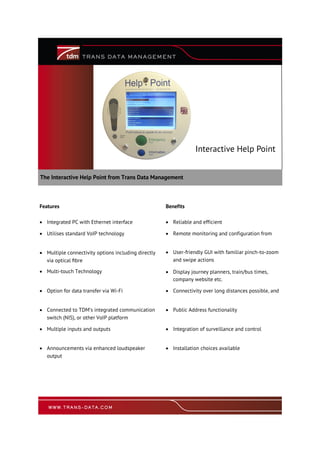 The Interactive Help Point from Trans Data Management
Interactive Help Point
Features Benefits
 Integrated PC with Ethernet interface  Reliable and efficient
 Utilises standard VoIP technology  Remote monitoring and configuration from
 Multiple connectivity options including directly
via optical fibre
 User-friendly GUI with familiar pinch-to-zoom
and swipe actions
 Multi-touch Technology  Display journey planners, train/bus times,
company website etc.
 Option for data transfer via Wi-Fi  Connectivity over long distances possible, and
 Connected to TDM’s integrated communication
switch (NIS), or other VoIP platform
 Public Address functionality
 Multiple inputs and outputs  Integration of surveillance and control
 Announcements via enhanced loudspeaker
output
 Installation choices available
 
