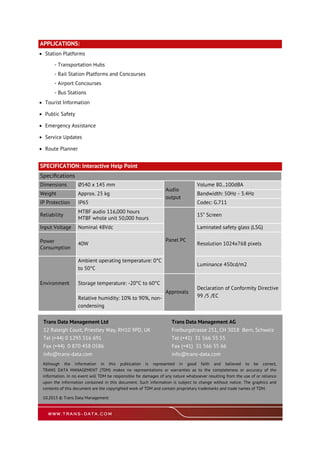 APPLICATIONS:
 Station Platforms
- Transportation Hubs
- Rail Station Platforms and Concourses
- Airport Concourses
- Bus Stations
 Tourist Information
 Public Safety
 Emergency Assistance
 Service Updates
 Route Planner
Specifications
Dimensions Ø540 x 145 mm Volume 80...100dBA
Audio
output
Weight Approx. 25 kg Bandwidth: 50Hz - 3.4Hz
IP Protection IP65 Codec: G.711
Reliability
MTBF audio 116,000 hours
MTBF whole unit 50,000 hours
Panel PC
15” Screen
Input Voltage Nominal 48Vdc Laminated safety glass (LSG)
Power
Consumption
40W Resolution 1024x768 pixels
Environment
Ambient operating temperature: 0°C
to 50°C
Luminance 450cd/m2
Storage temperature: -20°C to 60°C
Approvals
Declaration of Conformity Directive
99 /5 /ECRelative humidity: 10% to 90%, non-
condensing
SPECIFICATION: Interactive Help Point
Trans Data Management Ltd
12 Raleigh Court, Priestley Way, RH10 9PD, UK
Tel (+44) 0 1293 516 691
Fax (+44) 0 870 458 0586
info@trans-data.com
Trans Data Management AG
Freiburgstrasse 251, CH 3018 Bern, Schweiz
Tel (+41) 31 566 55 55
Fax (+41) 31 566 55 66
info@trans-data.com
Although the information in this publication is represented in good faith and believed to be correct,
TRANS DATA MANAGEMENT (TDM) makes no representations or warranties as to the completeness or accuracy of the
information. In no event will TDM be responsible for damages of any nature whatsoever resulting from the use of or reliance
upon the information contained in this document. Such information is subject to change without notice. The graphics and
contents of this document are the copyrighted work of TDM and contain proprietary trademarks and trade names of TDM.
10.2013 © Trans Data Management
 