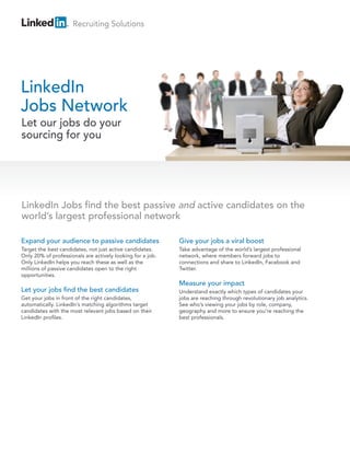 Recruiting Solutions




LinkedIn
Jobs Network
Let our jobs do your
sourcing for you




LinkedIn Jobs find the best passive and active candidates on the
world’s largest professional network

Expand your audience to passive candidates                  Give your jobs a viral boost
Target the best candidates, not just active candidates.     Take advantage of the world’s largest professional
Only 20% of professionals are actively looking for a job.   network, where members forward jobs to
Only LinkedIn helps you reach these as well as the          connections and share to LinkedIn, Facebook and
millions of passive candidates open to the right            Twitter.
opportunities.
                                                            Measure your impact
Let your jobs find the best candidates                      Understand exactly which types of candidates your
Get your jobs in front of the right candidates,             jobs are reaching through revolutionary job analytics.
automatically. LinkedIn’s matching algorithms target        See who’s viewing your jobs by role, company,
candidates with the most relevant jobs based on their       geography and more to ensure you’re reaching the
LinkedIn profiles.                                          best professionals.
 