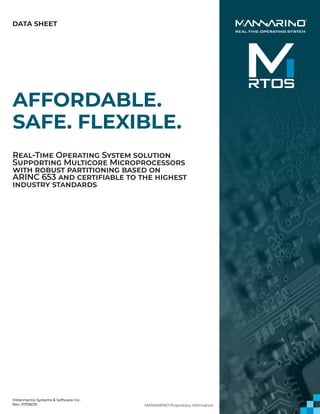 AFFORDABLE.
SAFE. FLEXIBLE.
Real-Time Operating System solution
Supporting Multicore Microprocessors
with robust partitioning based on
ARINC 653 and certifiable to the highest
industry standards
DATA SHEET
MANNARINO Proprietary Information
©Mannarino Systems & Software Inc.
Rev. 07/08/20
 