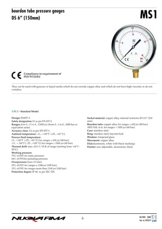 BACK

bourdon tube pressure gauges
DS 6” (150mm)

MS1

Compliance to requirement of
PED 97/23/EC

They can be used with gaseous or liquid media which do not corrode copper alloy and which do not have high viscosity or do not
cristalize.

1.01.1 - Standard Model
Design: EN837-1.
Safety designation: S1 as per EN 837-2.
Ranges: from 0...15 to 0...15000 psi (from 0...1 to 0...1000 bar or
equivalent units).
Accuracy class: 1,6 as per EN 837-1.
Ambient temperature: -13...+149°F (-25...+65 °C).
Process fluid temperature:
13...+149°F (-25...+65 °C) for ranges ≤ 600 psi (40 bar);
-13...+ 248°F ( -25...+120 °C) for ranges ≥ 1000 psi (60 bar).
Thermal drift: max ±0,4 %/10 K of range (starting from +68°F 20°C).
Working pressure:
75% of FSV for static pressure;
66% of FSVfor pulsating pressure.
Overpressure (max 15 min):
25% of FSV for ranges ≤ 1500 psi (100 bar);
15% of FSV for ranges more than 1500 psi (100 bar).
Protection degree: IP 44 as per IEC 529.

Socket material: copper alloy, internal restrictor Ø 0.03” (0,8
mm).
Bourdon tube: copper alloy for ranges ≤ 600 psi (40 bar);
AISI 316L st.st. for ranges > 1000 psi (60 bar).
Case: stainless steel.
Ring: stainless steel, bayonet lock
Window: tempered glass.
Movement: copper alloy.
Dial:aluminium, white with black markings
Pointer: non adjustable, aluminium, black

-1-

 