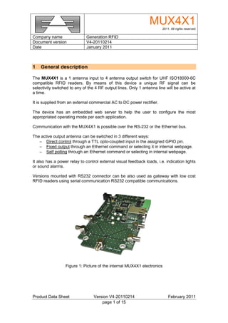 MUX4X1 2011. All rights reserved

Company name                  Generation RFID
Document version              V4-20110214
Date                          January 2011



1   General description

The MUX4X1 is a 1 antenna input to 4 antenna output switch for UHF ISO18000-6C
compatible RFID readers. By means of this device a unique RF signal can be
selectivity switched to any of the 4 RF output lines. Only 1 antenna line will be active at
a time.

It is supplied from an external commercial AC to DC power rectifier.

The device has an embedded web server to help the user to configure the most
appropriated operating mode per each application.

Communication with the MUX4X1 is possible over the RS-232 or the Ethernet bus.

The active output antenna can be switched in 3 different ways:
   − Direct control through a TTL opto-coupled input in the assigned GPIO pin.
   − Fixed output through an Ethernet command or selecting it in internal webpage.
   − Self polling through an Ethernet command or selecting in internal webpage.

It also has a power relay to control external visual feedback loads, i.e. indication lights
or sound alarms.

Versions mounted with RS232 connector can be also used as gateway with low cost
RFID readers using serial communication RS232 compatible communications.




                  Figure 1: Picture of the internal MUX4X1 electronics




Product Data Sheet                Version V4-20110214                       February 2011
                                      page 1 of 15
 