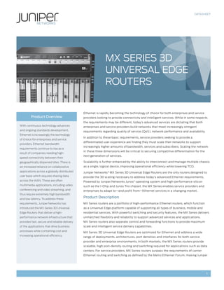 DATASHEET




                                                              MX SERIES 3D
                                                              UNIVERSAL EDGE
                                                              ROUTERS


                                              Ethernet is rapidly becoming the technology of choice for both enterprises and service
         Product Overview                     providers looking to provide connectivity and intelligent services. While in some respects
                                              the requirements may be different, today’s advanced services are dictating that both
With continuous technology advances           enterprises and service providers build networks that meet increasingly stringent
and ongoing standards development,            requirements regarding quality of service (QoS), network performance and availability.
Ethernet is increasingly the technology
                                              In addition to these basic requirements, service providers seeking to provide a
of choice for enterprises and service
                                              differentiated user experience are finding they must scale their networks to support
providers. Ethernet bandwidth
                                              increasingly higher amounts of bandwidth, services and subscribers. Scaling the network
requirements continue to rise as a
                                              in these three dimensions will be critical to securing competitive differentiation for the
result of companies needing high-
                                              next generation of services.
speed connectivity between their
geographically dispersed sites. There is      Scalability is further enhanced by the ability to interconnect and manage multiple chassis
an increased reliance on collaborative        as a single, logical device, improving operational efficiency while lowering TCO.
applications across a globally distributed    Juniper Networks® MX Series 3D Universal Edge Routers are the only routers designed to
user base which requires sharing data         provide the 3D scaling necessary to address today’s advanced Ethernet requirements.
across the WAN. These are often               Powered by Juniper Networks Junos® operating system and high-performance silicon
multimedia applications, including video      such as the I-Chip and Junos Trio chipset, the MX Series enables service providers and
conferencing and video streaming, and         enterprises to adapt to—and profit from—Ethernet services in a changing market.
thus require extremely high bandwidth
and low latency. To address these
                                              Product Description
requirements, Juniper Networks has            MX Series routers are a portfolio of high-performance Ethernet routers, which function
introduced the MX Series 3D Universal         as a Universal Edge platform capable of supporting all types of business, mobile and
Edge Routers that deliver a high-             residential services. With powerful switching and security features, the MX Series delivers
performance network infrastructure that       unmatched flexibility and reliability to support advanced services and applications.
provides fast, secure and reliable delivery   MX Series routers also separate control and forwarding functions to provide maximum
of the applications that drive business       scale and intelligent service delivery capabilities.
processes while containing cost and
                                              MX Series 3D Universal Edge Routers are optimized for Ethernet and address a wide
increasing operational efficiency.
                                              range of deployments, architectures, port densities and interfaces for both service
                                              provider and enterprise environments. In both markets, the MX Series routers provide
                                              scalable, high port-density routing and switching required for applications such as data
                                              centers. For service providers, MX Series routers surpass the requirements of carrier
                                              Ethernet routing and switching as defined by the Metro Ethernet Forum, making Juniper




                                                                                                                                           1
 