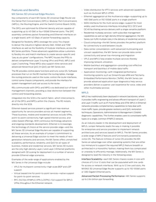 Features and Benefits                                                      •	 Video distribution for IPTV services with advanced capabilities
                                                                             such as multicast MPLS VPNS
MX Series 3D Universal Edge Routers
                                                                           •	 Ethernet aggregation at the multiservice edge—supporting up to
Key components of each MX Series 3D Universal Edge Router are
                                                                             480 GbE ports or 192 10GbE ports in a single platform
the Dense Port Concentrators (DPCs), Modular Port Concentrators
                                                                           •	 WAN interfaces for the multi service edge—support for most
(MPCs), the Routing Engine, and the Switch Control Board (SCB).
                                                                             widely used multiservice interfaces including OC3, OC12 and
The DPCs are optimized for Ethernet density and are capable of
                                                                             OC48 facilitating service delivery with a single versatile platform
supporting up to 40 GbE or four 10GbE Ethernet ports. The DPC
                                                                           •	 Residential multiplay services—with subscriber management
assembly combines packet forwarding and Ethernet interfaces on
                                                                             capabilities as well as high-density Ethernet aggregation, the MX
a single board, with 40 Gbps of packet forwarding capacity.
                                                                             Series can fulfill multiple roles in the delivery of residential services
Designed for flexibility, MPCs leverage the Junos Trio chipset             •	 Cloud computing—the MX Series provides the perfect platform
to deliver the industry’s highest density GbE, 10GbE and TDM                 for connectivity to and between clouds
interfaces as well as the flexibility of modular interfaces, across the
                                                                           •	 Data center consolidation—with advanced multicasting and
MX Series portfolio. These advanced capabilities allow customers
                                                                             unicast capabilities, the MX Series can provide data center
to flexibly mix and match interfaces to create service-specific and
                                                                             connectivity and server live-mirroring and migration
“pay as you grow” configurations. The MPC houses the PFEs to
                                                                           •	 VPLS and MPLS help enable multiple services thereby
deliver comprehensive Layer 3 routing (IPv4 and IPv6), MPLS and
                                                                             improving network utilization.
Layer 2 switching. These MPCs also support inline services and
                                                                           •	 Mobile backhaul and aggregation—providing cost-effective
advanced Heirarchical QoS (H-QoS) per MX Series slot.
                                                                             transport and backhaul of mobile data traffic
The RE provides control plane functions and runs Junos OS. Software
                                                                           •	 Application monitoring—with integrated performance
processes that run on the RE maintain the routing tables, manage
                                                                             monitoring systems such as StreamScope eRM and Telchemy
the routing protocols used on the router, control the router interfaces,
                                                                             Embedded Performance Monitor (TePM), the MX Series can
control some chassis components, and provide the interface for
                                                                             provide advanced application layer diagnostics help service
system management and user access to the router.
                                                                             providers deliver a superior user experience for voice, video and
REs communicate with DPCs and MPCs via dedicated out-of-band                 other multimedia services
management channels, providing a clear distinction between the
                                                                           MPLS
control and forwarding planes.
                                                                           MPLS has traditionally been deployed in network backbones, where
Integrated into the SCB is the switch fabric, which interconnects
                                                                           it provides traffic engineering and allows efficient transport of Layer 2
all of the DPCs and MPCs within the chassis. The RE installs
                                                                           and Layer 3 traffic such as IP, Frame Relay and ATM. MPLS in Ethernet
directly into the SCB.
                                                                           networks provides complementary capabilities to help deal with
Ethernet-based services present a significant new revenue                  more traffic types, provide greater resiliency and QoS, restoration
opportunity for service providers across all market segments.              techniques, Operations, Administration & Management (OA&M)
These business, mobile and residential services include VPNs,              diagnostic capabilities. This further enables users to consolidate traffic
point-to-point connectivity, high-speed Internet access, and
                                                                           types on a single, common IP/MPLS network.
video-based offerings. With continuous technology advances
                                                                           As an industry leader in the development and deployment of
and ongoing standards development, Ethernet is increasingly
                                                                           MPLS, Juniper Networks leads the way in making it possible
the technology of choice at the service provider edge—and the
MX Series 3D Universal Edge Routers are capable of supporting              for enterprises and service providers to implement network

all these services. As an example of Juniper’s commitment to               architectures and services based on MPLS. The MX Series provides

delivering a Universal Edge solution to meet the needs of next-            a wide range of MPLS features and functionality powered by

generation networks and services, the MX Series offers unmatched           Junos OS. The feature richness of Junos OS provides the MX

scalability, performance, reliability, and QoS for all types of            Series an advantage over other operating systems that are either
business, mobile and residential services. MX Series 3D routers            too immature to support the required MPLS feature breadth or
are the only high-density Layer 2 and Layer 3 Ethernet platforms           architected in a monolithic fashion, making them too complicated
designed with 3D scaling for deployment in a number of service             or unwieldy to efficiently manage. Additionally, the MX Series is
provider Ethernet edge scenarios.                                          designed to lead the industry in the following areas:

Examples of the wide range of applications enabled by the                  Interface Scalability—each MX Series chassis scales in size with
MX Series in the Universal Edge include:                                   choices of 3, 6 or 12 slots that can be populated with line cards
                                                                           for access or network interfaces. With up to 12 line card slots, the
•	 VPLS for multipoint connectivity—high scale BGP and LDP
                                                                           MX960 3D Universal Edge Router supports up to 192 10GbE ports
  support
                                                                           or 480 Gigabit Ethernet ports.
•	 Virtual leased line for point-to-point services—native support
  for point-to-point services                                              Advanced Packet Processing Performance—MX Series supports
•	 RFC 2547.bis IP/MPLS VPN (L3VPN)—full support for MPLS                  up to 2.64 billion pps forwarding.
  VPNs throughout the Ethernet network


                                                                                                                                                   3
 