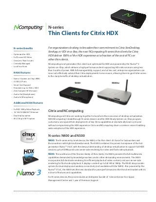 N-series
                                    Thin Clients for Citrix HDX

     N-series Benefits              For organizations looking to broaden their commitment to Citrix XenDesktop,
                                    XenApp, or VDI-in-a-Box, the new NComputing N-series thin clients for Citrix
•	   Optimized for HDX
                                    HDX deliver 100% of the HDX experience at a fraction of the cost of PCs or
•	   Full Screen HD Video
•	   Uses Less Than 5 watts         other thin clients.
•	   Centrally Managed              NComputing next-generation thin clients are optimized for HDX and powered by the Numo™ 3
•	   Low Price Point                System-on-Chip, which delivers a high performance client supporting HD video sessions using less
                                    than 5 watts of power. With full manageability, support, and at low cost, enterprise organizations can
     N400 Features                  now cost-effectively extend their Citrix deployments to more users, allowing them to gain fuller access
                                    to the many benefits of desktop virtualization.
•	   Numo 3 System on Chip (ARM)
•	   4 USB 2.0 Ports
•	   Smart Card Support
•	   Resolution up to 1920 x 1080
•	   Zero footprint VESA mount
•	   Audio Out (Headphones)
•	   Audio In (Microphone)


     Additional N500 Features

•	   Full HD 1080p Video Playback
•	   10/100/1000BASE-T Ethernet     Citrix and NComputing
•	   Dual display option            NComputing and Citrix are working together to transform the economics of desktop virtualization.
•	   802.11b/g/n Wi-Fi option       With NComputing’s breakthrough N-series devices and the HDX Ready System-on-Chip program,
                                    customers can expand their deployments of key Citrix capabilities at dramatically lower costs and
                                    without compromising the HDX experience. Citrix and NComputing share a common vision: Enabling
                                    wider adoption of the HDX experience.


                                    N-series N400 and N500
                                    N400: The N-series entry-level device, the N400, is the thin client of choice for task workers and
                                    those workers with light multimedia needs. The N400 combines the proven horsepower of the 3rd-
                                    generation Numo™ 3 SoC with the deep understanding of desktop virtualization to support full HDX
                                    sessions up to HD780p and uses server-side rendering for video and flash video playback.

                                    N500: The workhorse of the N-series family of thin clients, the N500, provides the full multimedia
                                    capabilities demanded by knowledge workers and in other demanding environments. The N500
                                    incorporates full clientside rendering for efficient playback of video content, and uses server-side
                                    rendering for flash video playback. It displays content up to full HD at 1080p. The N500 also provides
                                    options for dual display and wireless connectivity (not available with the N400). Also powered by the
                                    Numo™ 3 SoC, the N500 sets the new standard for price/performance in the thin client market with its
                                    rich set of features and capabilities.

                                    For N-series devices, the price includes an Enterprise bundle of 1 device license for vSpace
                                    Management Center and 1 year of Premium Support.
 
