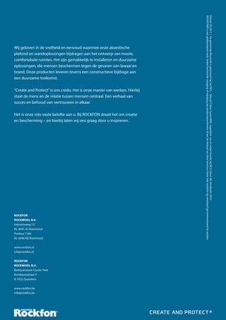“Create and Protect” is ons credo. Het is onze manier van werken. Hierbij
staat de mens en de relatie tussen mensen centraal. Een verhaal van
succes en behoud van vertrouwen in elkaar.
Het is onze rots-vaste belofte aan u. Bij ROCKFON draait het om creatie
en bescherming – en hierbij laten wij ons graag door u inspireren.

ROCKFON
ROCKWOOL B.V.
Industrieweg 15
NL 6045 JG Roermond
Postbus 1160
NL 6040 KD Roermond
www.rockfon.nl
info@rockfon.nl
ROCKFON
ROCKWOOL N.V.
Bedrijvenzone Cluster Park
Romboutsstraat 7
B 1932 Zaventem
www.rockfon.be
info@rockfon.be

Datum: 03.2013 | De genoemde kleurcode is gebaseerd op het NCS – ‘Natural Colour System®©’, eigendom van en onder licentie bij NCS Colour AB, Stockholm 2010.
ROCKFON® is een gedeponeerd merk. Iedere technische wijziging of wijziging aan productassortiment of aan de inhoud van deze brochure dient niet verplicht op voorhand gecommuniceerd te worden.

Wij geloven in de snelheid en eenvoud waarmee onze akoestische
plafond-en wandoplossingen bijdragen aan het ontwerp van mooie,
comfortabele ruimtes. Het zijn gemakkelijk te installeren en duurzame
oplossingen, die mensen beschermen tegen de gevaren van lawaai en
brand. Onze producten leveren tevens een constructieve bijdrage aan
een duurzame toekomst.

 
