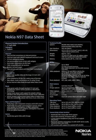 Nokia N97 Data Sheet
 Planned Market Introduction                                                             Technical Profile
 • 1st half 2009                                                                         System:           WCDMA 900/1900/2100 (HSDPA),
                                                                                                           EGSM 850/900/1800/1900 MHz
 Category
                                                                                         User Interface:   S60 5th Edition
 • Explore
                                                                                         Dimensions:       117.2 x 55.3 x 15.9 mm* mm (L x W x H)
                                                                                                           *18.25 mm at camera area

 Internet                                                                                Weight:           Approx. 150 g
 • Easy and fast connections to internet services                                        Display:          3.5 inch TFT with up to 16 million colors
 • Easy text input with QWERTY keyboard and touch screen                                                   nHD 16:9 widescreen (640x360 pixels)
 • 3.5 inch sliding tilt display                                                         Battery:          Nokia Battery BP-4L, 1500 mAh
 • Live personalized home screen with widgets
                                                                                         Media
 • Up-to-date information via RSS feed
 • Fully compatible with Ovi services                                                    Memory:                 Up to 48GB
 • Browse real web pages                                                                                         (32 GB on-board memory,
                                                                                                                 plus 16GB expansion via microSD memory
 • Take pictures and videos and share them immediately                                                           card slot)
                                                                                         Video playback:         MPEG-4 / SP and MPEG-4 AVC/H.264,
 Video and TV                                                                                                    up to 30 fps, up to VGA resolution
                                                                                                                 RealVideo up to QCIF @ 30 fps
 • Watch high-quality video on the large 3.5 inch 16:9                                                           Windows Media (WMV9) up to CIF @ 30 fps
   widescreen                                                                                                    Flash Lite 3.0 / Flash Video in internet
 • Video playback at 30 fps, for a wide array of formats                                                         browser
 • Play videos, music and pictures on TV using TV-out                                    Music playback:         MP3, AAC, eAAC, eAAC+, WMA
 • Access internet video feeds through Nokia Video Center
                                                                                         Main Camera
 Music                                                                                   Lens:                   Carl Zeiss Tessar™
 • Enjoy great audio through standard 3.5 mm jack                                        Image capture:          Up to 5 megapixels (2584 x 1938)
   headphones, built-in stereo speakers or Bluetooth                                                             JPEG/EXIF (16.7 million/24-bit color)
   technology                                                                            Video capture:          MPEG-4 VGA (640 x 480) at up to 30 fps
 • Digital music player with support for playlist editing,                               Aperture:               F2.8
   equalizer and categorized access to your music collection                             Focal length:           5.4 mm
 • Search, browse and purchase songs online in Nokia Music                               Flash:                  Dual LED camera flash and video light
   Store (for availability, please visit www.music.nokia.com)
                                                                                         Operating Times
 Maps and Navigation                                                                     Talk time:      Up to 320 min (3G), 400 min (GSM)
 • Nokia Maps with integrated compass and A-GPS receiver                                 Standby time:   Up to 400 hrs (3G), 430 hrs (GSM)
 • Multimedia city guides and navigation services. Drive:                                Video playback: Up to 4,5 hours (offline mode)
   voice guided car navigation, or Walk: pedestrian-
   optimized turn-by-turn guidance. (Navigation may need                                 Music playback: Up to 37 hours (offline mode)
   to be purchased separately.)
                                                                                         Connectivity & Data Services
 Games                                                                                   • WLAN IEEE 802.11b/g with UPnP support
 • World-class game titles with N-Gage                                                   • Micro-USB connector, Hi-Speed USB 2.0
                                                                                         • 3.5mm stereo headphone plug and TV-out support
                                                                                           (PAL/NTSC)
                                                                                         • Bluetooth wireless technology 2.0 with A2DP stereo audio,
                                                                                           enhanced data rates (EDR)
 Note: Features and services may be offered as upgrade or for purchase                   • GPS receiver with support for assisted GPS (A-GPS)


© 2008 Nokia. All rights reserved. Nokia and Nokia Connecting People are trademarks or registered trademarks of Nokia
Corporation. Other product and company names mentioned herein may be trademarks or trade names of their respective owners.
Specifications are subject to change without notice. The availability of particular products and services may vary by region.
Operation times may vary depending on radio access technology used, operator network configuration and usage. Operations,
services and some features may be dependent on the network and/or SIM card as well as on the compatibility of the devices used
and the content formats supported. Some services are subject to a separate charge.
 