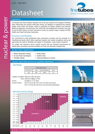 e 111 - July 2011




                  Datasheet                                                                                                                               www.finetubes.com
nuclear & power

                  Experience
                  The Nuclear and Power Markets represent one of our key markets for the supply of Stainless
                  Steel, Nickel alloy and reactive metal alloy tubing. Our pedigree in supporting the exacting
                  quality needs within the Nuclear market is supportive by Quality systems and Customer
                  Reference Approvals. Commencing in the 1970s with the development of Nuclear Fuel cans
                  for the UK AGR market, we have continued to evolve our product range in support of PWR,
                  CANDU and Fossil Fuel Power Generation.

                  Innovation and Flexibility
                  Our commitment to high specification tube manufacture combines with the strength of a
                  manufacturing facility which offers significant capacity and market competitive pricing yet
                  appreciates the need for flexibility and support in 'breakdown', rapid reaction situations.
                  Our quality and customers service support ensures that the individual requirements for
                  quality plans, procedures and documentation are fully and efficiently complied with.

                  Nuclear Island Applications
                  • Steam generator tubing                           • Guide tubes
                  • In-core heat exchangers                          • Control rods
                  • Thimble tubing                                   • Instrumentation & control

                  Nuclear Island Manufacturing Capability (Seamless)
                   Size Range
                                                                         Outer Diameter
                                            min (mm)                 max            min (inches)             max
                                                   0.8               38.1               0.031                1.5

                  Lengths: Straights: Maximum 20m (65 feet)
                  			          Coils: Maximum 80kgs (177lb)
                  Forms:              Straight or 'C'/'U' bent
                  Surface Finish: 	 ID 0.4 micron Ra (157 micro inch Ra) (as drawn)
                  				                ID 0.1 micron Ra (39 micro inch Ra) (electropolished)



                   Manufactured Size Range                                                                                                  SWG
                   7.10   0.278                                                                                                                      48

                   4.77   0.180
                                                                                                                              Welded                 44

                   3.65   0.144                                                                                                                      40

                   2.64   0.104                                                                                                                      36

                   1.63   0.064
                                                                                            Coils                                                    34

                   0.90   0.038                                                                                                                      30

                   0.70   0.028                                                                                                                      26

                   0.58   0.022                                                                                                                      24

                   0.46   0.018                                                                                                                      22

                   0.30   0.012
                                                              Seamless                                                                               20

                   0.23   0.009                                                                                                                      16

                   0.18   0.007                                                                                                                      12

                   0.13   0.005                                                                                                                      9

                   0.08 0.003                                                                                                                        7
                   0.05 0.002                                                                                                                        4
                   0     0                                                                                                                           0
                   mm ins mm 	 0 0.8
                   mm ins mm               2.4       4.0        5.6         7.2 	    9.5    18.0     25.0      28.0      32.0     38.0      63.5
                   wall OD ins 0	 0.8	
                   wall OD ins 0 1/32
                                           2.4	
                                           3/32
                                                     4.0
                                                     5/32
                                                                5.6	
                                                                7/32
                                                                            7.2
                                                                           9/32
                                                                                     9.5	
                                                                                     3/8
                                                                                             18.0	
                                                                                             5/8
                                                                                                     25.0	
                                                                                                      1
                                                                                                               28.0
                                                                                                               1 1/8 	
                                                                                                                          32.0
                                                                                                                         1 1/4
                                                                                                                                   38.0	
                                                                                                                                  1 1/2
                                                                                                                                            63.5
                                                                                                                                            2 1/2
                              	 0	 1/32	   3/32	      5/32	      7/32	     9/32	     3/8	     5/8	    1	       1 1/8      1 1/4    1 1/2	    2 1/2



                  www.finetubes.com
 