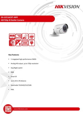 DS-2CE16C0T-IRPF
HD720p IR Bullet Camera
 1 megapixel high-performance CMOS
 Analog HD output, up to 720p resolution
 Day/Night switch
 DNR
 Smart IR
 Up to 20 m IR distance
 Switchable TVI/AHD/CVI/CVBS
 IP66
Key Features
 