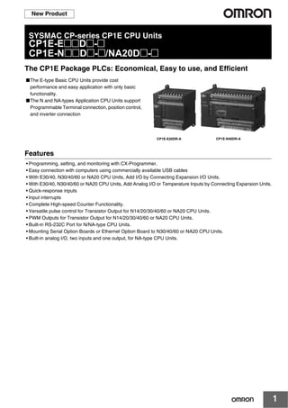1
New Product
SYSMAC CP-series CP1E CPU Units
CP1E-E@@D@-@
CP1E-N@@D@-@/NA20D@-@
The CP1E Package PLCs: Economical, Easy to use, and Efficient
■The E-type Basic CPU Units provide cost
performance and easy application with only basic
functionality.
■The N and NA-types Application CPU Units support
Programmable Terminal connection, position control,
and inverter connection
Features
• Programming, setting, and monitoring with CX-Programmer.
• Easy connection with computers using commercially available USB cables
• With E30/40, N30/40/60 or NA20 CPU Units, Add I/O by Connecting Expansion I/O Units.
• With E30/40, N30/40/60 or NA20 CPU Units, Add Analog I/O or Temperature Inputs by Connecting Expansion Units.
• Quick-response inputs
• Input interrupts
• Complete High-speed Counter Functionality.
• Versatile pulse control for Transistor Output for N14/20/30/40/60 or NA20 CPU Units.
• PWM Outputs for Transistor Output for N14/20/30/40/60 or NA20 CPU Units.
• Built-in RS-232C Port for N/NA-type CPU Units.
• Mounting Serial Option Boards or Ethernet Option Board to N30/40/60 or NA20 CPU Units.
• Built-in analog I/O, two inputs and one output, for NA-type CPU Units.
CP1E-E20DR-A CP1E-N40DR-A
 