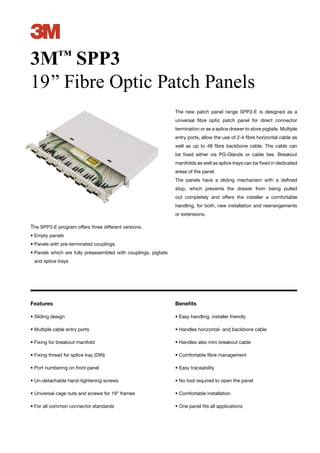 3
3M™ SPP3
19’’ Fibre Optic Patch Panels
                                                                 The new patch panel range SPP3-E is designed as a
                                                                 universal ﬁbre optic patch panel for direct connector
                                                                 termination or as a splice drawer to store pigtails. Multiple
                                                                 entry ports, allow the use of 2-4 ﬁbre horizontal cable as
                                                                 well as up to 48 ﬁbre backbone cable. The cable can
                                                                 be ﬁxed either via PG-Glands or cable ties. Breakout
                                                                 manifolds as well as splice trays can be ﬁxed in dedicated
                                                                 areas of the panel.
                                                                 The panels have a sliding mechanism with a deﬁned
                                                                 stop, which prevents the drawer from being pulled
                                                                 out completely and offers the installer a comfortable
                                                                 handling, for both, new installation and rearrangements
                                                                 or extensions.

The SPP3-E program offers three different versions.
• Empty panels
• Panels with pre-terminated couplings
• Panels which are fully preassembled with couplings, pigtails
 and splice trays




Features                                                         Beneﬁts

• Sliding design                                                 • Easy handling, installer friendly

• Multiple cable entry ports                                     • Handles horizontal- and backbone cable

• Fixing for breakout manifold                                   • Handles also mini breakout cable

• Fixing thread for splice tray (DIN)                            • Comfortable ﬁbre management

• Port numbering on front panel                                  • Easy traceability

• Un-detachable hand-tightening screws                           • No tool required to open the panel

• Universal cage nuts and screws for 19” frames                  • Comfortable installation

• For all common connector standards                             • One panel ﬁts all applications
 