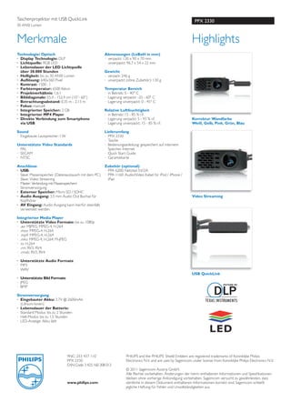 Taschenprojektor mit USB QuickLink                                                                                PPX 2330
30 ANSI Lumen



Merkmale                                                                                                        Highlights
Technologie/ Optisch                                   Abmessungen (LxBxH in mm)
· Display Technologie: DLP                             · verpackt: 130 x 90 x 70 mm
· Lichtquelle: RGB LED                                 · unverpackt: 96,7 x 54 x 22 mm
· Lebensdauer der LED Lichtquelle
  über 30.000 Stunden                                  Gewicht
· Helligkeit: bis zu 30 ANSI Lumen                     · verpack: 246 g
· Auﬂösung: 640x360 Pixel                              · unverpackt (ohne Zubehör): 130 g
· Kontrast: 1500 : 1
· Farbtemperatur: 6500 Kelvin                          Temperatur Bereich
· Projektverhältnis: 1,6:1                             · in Betrieb: 5 - 40° C
· Bilddiagonale: 25,4 - 152,4 cm (10’’- 60’’)          · Lagerung verpackt: -25 - 60° C
· Betrachtungsabstand: 0,35 m - 2,13 m                 · Lagerung unverpackt: 0 - 45° C
· Fokus: manuell
· Integrierter Speicher: 2 GB                          Relative Luftfeuchtigkeit
· Integrierter MP4 Player                              · in Betrieb: 15 - 85 % r.F.
· Direkte Verbindung zum Smartphone                    · Lagerung verpackt: 5 - 93 % r.F.                       Korrektur Wandfarbe
  via USB                                              · Lagerung unverpackt. 15 - 85 % r.F.                    Weiß, Gelb, Pink, Grün, Blau

Sound                                                  Lieferumfang
· Eingebaute Lautsprecher: I W                         · PPX 2330
                                                       · Tasche
Unterstützte Video Standards                           · Bedienungsanleitung: gespeichert auf internem
· PAL                                                    Speicher, Internet
· SECAM                                                · Quick Start Guide
· NTSC                                                 · Garantiekarte

Anschlüsse                                             Zubehör (optional)
· USB:                                                 · PPA 6200: Netzteil 5V/2A
· Slave: Massenspeicher (Datenaustausch mit dem PC)    · PPA 1160: Audio/Video Kabel für iPod / iPhone /
· Slave: Video Streaming                                 iPad
· Master: Verbindung mit Massenspeichern
· Stromversorgung
· Externer Speicher: Micro SD / SDHC
· Audio Ausgang: 3,5 mm Audio Out Buchse für                                                                    Video Streaming
  Kopfhörer
· AV Eingang: Audio Ausgang kann hierfür ebenfalls
  verwendet werden

Integrierter Media Player
· Unterstützte Video Formate: bis zu 1080p
· .avi: MJPEG, MPEG-4, H.264
· .mov: MPEG-4, H.264
· .mp4: MPEG-4, H.264
· .mkv: MPEG-4, H.264; M-JPEG
· .ts: H.264
· .rm: RV3, RV4
· .rmvb: RV3, RV4

· Unterstützte Audio Formate
· MP3
· WAV
                                                                                                                USB QuickLink
· Unterstützte Bild Formate
· JPEG
· BMP

Stromversorgung
· Eingebauter Akku: 3.7V @ 2600mAh
  (Lithium-Ionen)
· Lebensdauer der Batterie:
· Standard Modus: bis zu 2 Stunden
· Hell-Modus: bis zu 1,5 Stunden
· LED-Anzeige: Akku lädt




                                 9NC: 253 437 110                    PHILIPS and the PHILIPS’ Shield Emblem are registered trademarks of Koninklijke Philips
                                 PPX 2330                            Electronics N.V. and are uses by Sagemcom under license from Koninklijke Philips Electronics N.V.
                                 EAN Code: 3 425 160 308 013
                                                                     © 2011 Sagemcom Austria GmbH.
                                                                     Alle Rechte vorbehalten. Änderungen der hierin enthaltenen Informationen und Speziﬁkationen
                                                                     bleiben ohne vorherige Ankündigung vorbehalten. Sagemcom versucht zu gewährleisten, dass
                                 www.philips.com                     sämtliche in diesem Dokument enthaltenen Informationen korrekt sind. Sagemcom schließt
                                                                     jegliche Haftung für Fehler und Unvollständigkeiten aus.
 