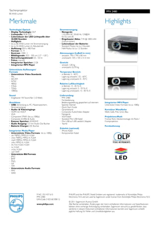 Taschenprojektor                                                                                             PPX 2480
80 ANSI Lumen



Merkmale                                                                                                    Highlights
Technologie/ Optisch                                  Stromversorgung	
·	 Display Technologie: DLP                           ·	 Netzgerät:
·	 Lichtquelle: RGB LED                               	 110-240V AC, 50-60 Hz, 12V@2A
·	 Lebensdauer der LED Lichtquelle über               	 für EU und UK
	 30.000 Stunden                                      ·	 Eingebauter Akku: 7.4V @ 1800 mAh
·	 Helligkeit:                                        	 (Lithium-Ionen)
·	 bis zu 80 ANSI Lumen mit Stromversorgung           ·	 Lebensdauer der Batterie:	
·	 bis zu 55 ANSI Lumen im Akkubetrieb                ·	 Standard Modus: bis zu 2 Stunden
·	 Auflösung: 854 x 480 Pixel                         ·	 Hell-Modus: bis zu 1,5 Stunden
·	 Format: 16 : 9
·	 Kontrast: 1000 : 1                                 Abmessungen (LxBxH in mm)	
·	 Bilddiagonale: 30,5 - 305 cm (12’’– 120’’)         ·	 verpackt: 190 x 190 x 80 mm
·	 Betrachtungsabstand: 0,5 - 5,0 m                   ·	 unverpackt: 105 x 105 x 31,5 mm
·	 Fokus: manuell
·	 Integrierter Speicher: 2 GB                        Gewicht	
·	 Integrierter MP4 Player                            ·	 verpack: 1,06 kg
                                                      ·	 unverpackt: 0,270 kg	
Unterstützte Auflösungen/                             	
Formate	                                              Temperatur Bereich:	
·	 Unterstützte Video Standards                       ·	 in Betrieb: 5 - 40°C
·	 PAL                                                ·	 Lagerung verpackt: -25 - 60°C
·	 SECAM                                              ·	 Lagerung unverpackt: 0 - 45°C
·	 NTSC
·	 480i/p                                             Relative Luftfeuchtigkeit	
·	 576i/p                                             ·	 in Betrieb: 15 - 85 % r.F.
·	 720i/p                                             ·	 Lagerung verpackt: 5 - 93 % r.F.
·	 1080i/p                                            ·	 Lagerung unverpackt. 15 - 85 % r.F.
                                                      		           	
Sound	                                                Lieferumfang:	
·	 Eingebaute I W Sound Bar (1,0 Watt)                ·	 PPX 2480
	                                                     · 	Fernbedienung
Anschlüsse	                                           · 	 Bedienungsanleitung: gespeichert auf internem     Integrierter MP4 Player
· 	USB: Verbindung zu PC, Massenspeichern,            	 Speicher, Internet                                  Unterstützt Video Formate: bis zu 1080p
	 Stromversorgung                                     · 	Quick Start Guide
· 	Audio- & Videoeingänge                             · 	Garantiekarte                                      Korrektur Wandfarbe
·	 HDMI mit HDCP                                      · 	Composite Audio/Video Adapter                      Weiß, Gelb, Pink, Grün, Blau
·	 VGA                                                · 	Netzgerät
·	 Component YPbPr (bis zu 1080p)                     · 	VGA Kabel                                          Projektions-Modi:
·	 Composite (CVBS) & Audio                           · 	Standard Mini USB Kabel                            Frontal, Rück, Deckenmontage mit Rück-/
· 	Extener Speicher: SD/SDHC                          · 	Mini USB auf UBS weiblich Adapter                  Frontprojektion
· 	Audio Ausgang: 3,5 mm Audio Out Buchse             · 	Tasche
· 	Batterie Charger: DC Buchse                        	                                                     Fernbedienung
                                                      Zubehör (optional)
Integrierter Media Player	                            ·	 iPhone Kabel
·	 Unterstützte Video Formate bis zu 1080p            ·	 Komponenten Kabel
· 	.avi: MJPEG, MPEG-4, H.264
· 	.mov: MJPEG, MPEG-4, H.264
· 	.mp4: MJPEG, MPEG-4, H.264
· 	.mkv: MPEG-4, H.264
· 	.flv: FLV, H.263, H.264
· 	.ts: H.264
· 	.m2ts: H.264
· 	.swf: SWF
·	 Unterstützte Bild Formate	
·	 JPEG	
·	 BMP
·	 PNG
·	 GIF
·	 TIFF
·	 Unterstützte Audio Formate	
· 	MP3
·	 WAV	




                              9 NC: 253 437 615                  PHILIPS and the PHILIPS’ Shield Emblem are registered trademarks of Koninklijke Philips
                              PPX 2480                           Electronics N.V. and are used by Sagemcom under license from Koninklijke Philips Electronics N.V.
                              EAN Code: 3 425160 308112
                                                                 © 2011 Sagemcom Austria GmbH.
                              www.philips.com                    Alle Rechte vorbehalten. Änderungen der hierin enthaltenen Informationen und Spezifikationen
                                                                 bleiben ohne vorherige Ankündigung vorbehalten. Sagemcom versucht zu gewährleisten, dass
                                                                 sämtliche in diesem Dokument enthaltenen Informationen korrekt sind. Sagemcom schließt
                                                                 jegliche Haftung für Fehler und Unvollständigkeiten aus.
 