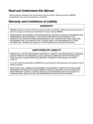 Read and Understand this Manual
Please read and understand this manual before using the product. Please consult your OMRON
representative if you have any questions or comments.
Warranty and Limitations of Liability
WARRANTY
OMRON's exclusive warranty is that the products are free from defects in materials and workmanship for a
period of one year (or other period if specified) from date of sale by OMRON.
OMRON MAKES NO WARRANTY OR REPRESENTATION, EXPRESS OR IMPLIED, REGARDING NON-
INFRINGEMENT, MERCHANTABILITY, OR FITNESS FOR PARTICULAR PURPOSE OF THE
PRODUCTS. ANY BUYER OR USER ACKNOWLEDGES THAT THE BUYER OR USER ALONE HAS
DETERMINED THAT THE PRODUCTS WILL SUITABLY MEET THE REQUIREMENTS OF THEIR
INTENDED USE. OMRON DISCLAIMS ALL OTHER WARRANTIES, EXPRESS OR IMPLIED.
LIMITATIONS OF LIABILITY
OMRON SHALL NOT BE RESPONSIBLE FOR SPECIAL, INDIRECT, OR CONSEQUENTIAL DAMAGES,
LOSS OF PROFITS OR COMMERCIAL LOSS IN ANY WAY CONNECTED WITH THE PRODUCTS,
WHETHER SUCH CLAIM IS BASED ON CONTRACT, WARRANTY, NEGLIGENCE, OR STRICT
LIABILITY.
In no event shall the responsibility of OMRON for any act exceed the individual price of the product on which
liability is asserted.
IN NO EVENT SHALL OMRON BE RESPONSIBLE FOR WARRANTY, REPAIR, OR OTHER CLAIMS
REGARDING THE PRODUCTS UNLESS OMRON'S ANALYSIS CONFIRMS THAT THE PRODUCTS
WERE PROPERLY HANDLED, STORED, INSTALLED, AND MAINTAINED AND NOT SUBJECT TO
CONTAMINATION, ABUSE, MISUSE, OR INAPPROPRIATE MODIFICATION OR REPAIR.
 