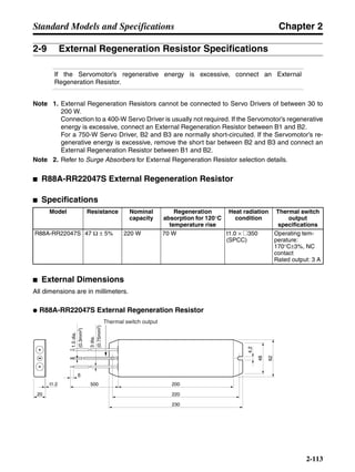 Chapter 2
2-113
Standard Models and Specifications
2-9 External Regeneration Resistor Specifications
If the Servomotor’s regenerative energy is excessive, connect an External
Regeneration Resistor.
Note 1. External Regeneration Resistors cannot be connected to Servo Drivers of between 30 to
200 W.
Connection to a 400-W Servo Driver is usually not required. If the Servomotor’s regenerative
energy is excessive, connect an External Regeneration Resistor between B1 and B2.
For a 750-W Servo Driver, B2 and B3 are normally short-circuited. If the Servomotor’s re-
generative energy is excessive, remove the short bar between B2 and B3 and connect an
External Regeneration Resistor between B1 and B2.
Note 2. Refer to Surge Absorbers for External Regeneration Resistor selection details.
■ R88A-RR22047S External Regeneration Resistor
■ Specifications
■ External Dimensions
All dimensions are in millimeters.
● R88A-RR22047S External Regeneration Resistor
Model Resistance Nominal
capacity
Regeneration
absorption for 120°C
temperature rise
Heat radiation
condition
Thermal switch
output
specifications
R88A-RR22047S 47 Ω ± 5% 220 W 70 W t1.0 × @350
(SPCC)
Operating tem-
perature:
170°C±3%, NC
contact
Rated output: 3 A
Thermal switch output
20
t1.2 200
220
230
62
48
4.2
6
500
1.5dia.
(0.3mm2)
3dia.
(0.75mm2)
 
