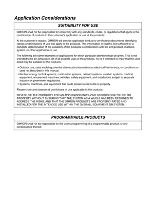 Application Considerations
SUITABILITY FOR USE
OMRON shall not be responsible for conformity with any standards, codes, or regulations that apply to the
combination of products in the customer's application or use of the products.
At the customer's request, OMRON will provide applicable third party certification documents identifying
ratings and limitations of use that apply to the products. This information by itself is not sufficient for a
complete determination of the suitability of the products in combination with the end product, machine,
system, or other application or use.
The following are some examples of applications for which particular attention must be given. This is not
intended to be an exhaustive list of all possible uses of the products, nor is it intended to imply that the uses
listed may be suitable for the products:
• Outdoor use, uses involving potential chemical contamination or electrical interference, or conditions or
uses not described in this manual.
• Nuclear energy control systems, combustion systems, railroad systems, aviation systems, medical
equipment, amusement machines, vehicles, safety equipment, and installations subject to separate
industry or government regulations.
• Systems, machines, and equipment that could present a risk to life or property.
Please know and observe all prohibitions of use applicable to the products.
NEVER USE THE PRODUCTS FOR AN APPLICATION INVOLVING SERIOUS RISK TO LIFE OR
PROPERTY WITHOUT ENSURING THAT THE SYSTEM AS A WHOLE HAS BEEN DESIGNED TO
ADDRESS THE RISKS, AND THAT THE OMRON PRODUCTS ARE PROPERLY RATED AND
INSTALLED FOR THE INTENDED USE WITHIN THE OVERALL EQUIPMENT OR SYSTEM.
PROGRAMMABLE PRODUCTS
OMRON shall not be responsible for the user's programming of a programmable product, or any
consequence thereof.
 
