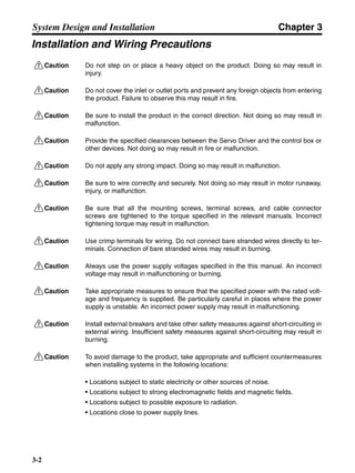 Chapter 3
3-2
System Design and Installation
Installation and Wiring Precautions
!Caution Do not step on or place a heavy object on the product. Doing so may result in
injury.
!Caution Do not cover the inlet or outlet ports and prevent any foreign objects from entering
the product. Failure to observe this may result in fire.
!Caution Be sure to install the product in the correct direction. Not doing so may result in
malfunction.
!Caution Provide the specified clearances between the Servo Driver and the control box or
other devices. Not doing so may result in fire or malfunction.
!Caution Do not apply any strong impact. Doing so may result in malfunction.
!Caution Be sure to wire correctly and securely. Not doing so may result in motor runaway,
injury, or malfunction.
!Caution Be sure that all the mounting screws, terminal screws, and cable connector
screws are tightened to the torque specified in the relevant manuals. Incorrect
tightening torque may result in malfunction.
!Caution Use crimp terminals for wiring. Do not connect bare stranded wires directly to ter-
minals. Connection of bare stranded wires may result in burning.
!Caution Always use the power supply voltages specified in the this manual. An incorrect
voltage may result in malfunctioning or burning.
!Caution Take appropriate measures to ensure that the specified power with the rated volt-
age and frequency is supplied. Be particularly careful in places where the power
supply is unstable. An incorrect power supply may result in malfunctioning.
!Caution Install external breakers and take other safety measures against short-circuiting in
external wiring. Insufficient safety measures against short-circuiting may result in
burning.
!Caution To avoid damage to the product, take appropriate and sufficient countermeasures
when installing systems in the following locations:
• Locations subject to static electricity or other sources of noise.
• Locations subject to strong electromagnetic fields and magnetic fields.
• Locations subject to possible exposure to radiation.
• Locations close to power supply lines.
 