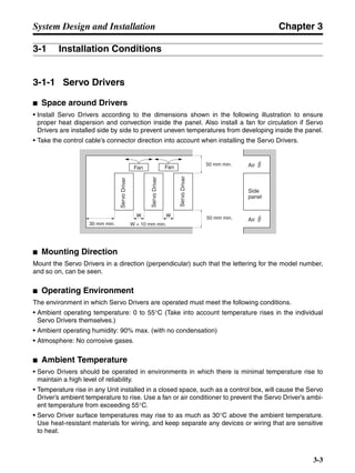 Chapter 3
3-3
System Design and Installation
3-1 Installation Conditions
3-1-1 Servo Drivers
■ Space around Drivers
• Install Servo Drivers according to the dimensions shown in the following illustration to ensure
proper heat dispersion and convection inside the panel. Also install a fan for circulation if Servo
Drivers are installed side by side to prevent uneven temperatures from developing inside the panel.
• Take the control cable’s connector direction into account when installing the Servo Drivers.
■ Mounting Direction
Mount the Servo Drivers in a direction (perpendicular) such that the lettering for the model number,
and so on, can be seen.
■ Operating Environment
The environment in which Servo Drivers are operated must meet the following conditions.
• Ambient operating temperature: 0 to 55°C (Take into account temperature rises in the individual
Servo Drivers themselves.)
• Ambient operating humidity: 90% max. (with no condensation)
• Atmosphere: No corrosive gases.
■ Ambient Temperature
• Servo Drivers should be operated in environments in which there is minimal temperature rise to
maintain a high level of reliability.
• Temperature rise in any Unit installed in a closed space, such as a control box, will cause the Servo
Driver’s ambient temperature to rise. Use a fan or air conditioner to prevent the Servo Driver’s ambi-
ent temperature from exceeding 55°C.
• Servo Driver surface temperatures may rise to as much as 30°C above the ambient temperature.
Use heat-resistant materials for wiring, and keep separate any devices or wiring that are sensitive
to heat.
50 mm min.
30 mm min.
Fan Fan
W = 10 mm min.
Side
panel
ServoDriver Air
Air
50 mm min.
W W
ServoDriver
ServoDriver
 