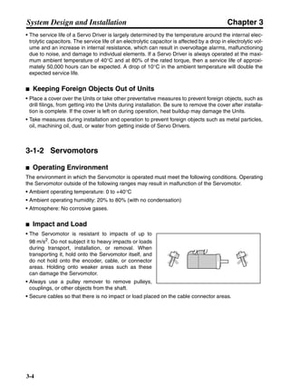 Chapter 3
3-4
System Design and Installation
• The service life of a Servo Driver is largely determined by the temperature around the internal elec-
trolytic capacitors. The service life of an electrolytic capacitor is affected by a drop in electrolytic vol-
ume and an increase in internal resistance, which can result in overvoltage alarms, malfunctioning
due to noise, and damage to individual elements. If a Servo Driver is always operated at the maxi-
mum ambient temperature of 40°C and at 80% of the rated torque, then a service life of approxi-
mately 50,000 hours can be expected. A drop of 10°C in the ambient temperature will double the
expected service life.
■ Keeping Foreign Objects Out of Units
• Place a cover over the Units or take other preventative measures to prevent foreign objects, such as
drill filings, from getting into the Units during installation. Be sure to remove the cover after installa-
tion is complete. If the cover is left on during operation, heat buildup may damage the Units.
• Take measures during installation and operation to prevent foreign objects such as metal particles,
oil, machining oil, dust, or water from getting inside of Servo Drivers.
3-1-2 Servomotors
■ Operating Environment
The environment in which the Servomotor is operated must meet the following conditions. Operating
the Servomotor outside of the following ranges may result in malfunction of the Servomotor.
• Ambient operating temperature: 0 to +40°C
• Ambient operating humidity: 20% to 80% (with no condensation)
• Atmosphere: No corrosive gases.
■ Impact and Load
• The Servomotor is resistant to impacts of up to
98 m/s2
. Do not subject it to heavy impacts or loads
during transport, installation, or removal. When
transporting it, hold onto the Servomotor itself, and
do not hold onto the encoder, cable, or connector
areas. Holding onto weaker areas such as these
can damage the Servomotor.
• Always use a pulley remover to remove pulleys,
couplings, or other objects from the shaft.
• Secure cables so that there is no impact or load placed on the cable connector areas.
 